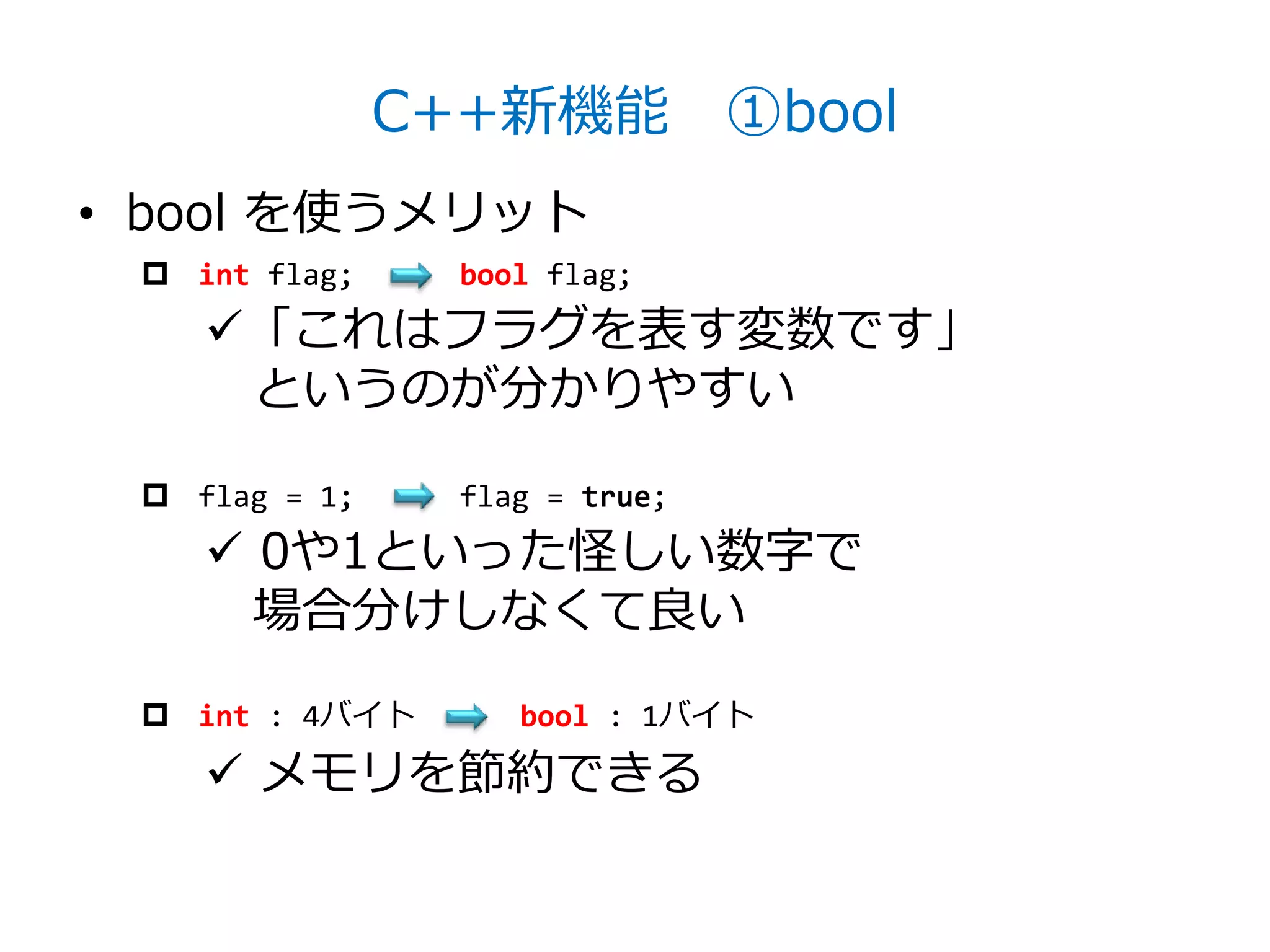 C++新機能 ①bool
• bool を使うメリット
  int flag;     bool flag;
    「これはフラグを表す変数です」
     というのが分かりやすい

  flag = 1;     flag = true;
     0や1といった怪しい数字で
      場合分けしなくて良い
  int : 4バイト       bool : 1バイト

     メモリを節約できる
 