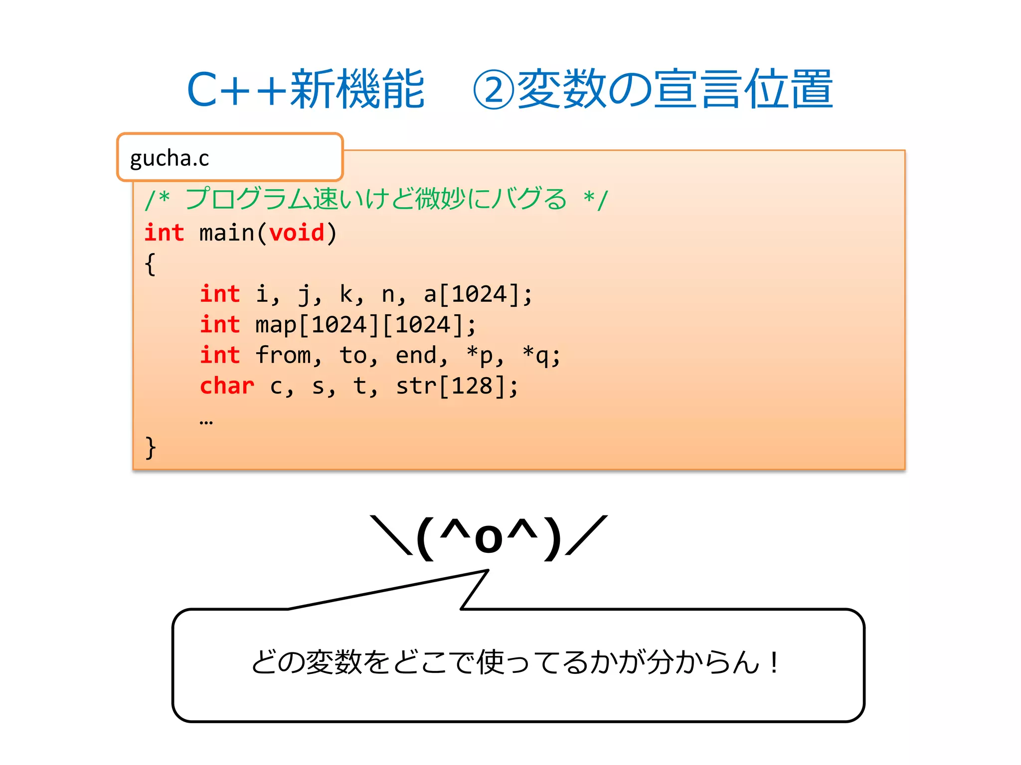 C++新機能 ②変数の宣言位置
gucha.c
 /* プログラム速いけど微妙にバグる */
 int main(void)
 {
     int i, j, k, n, a[1024];
     int map[1024][1024];
     int from, to, end, *p, *q;
     char c, s, t, str[128];
     …
 }


               ＼(^o^)／

          どの変数をどこで使ってるかが分からん！
 