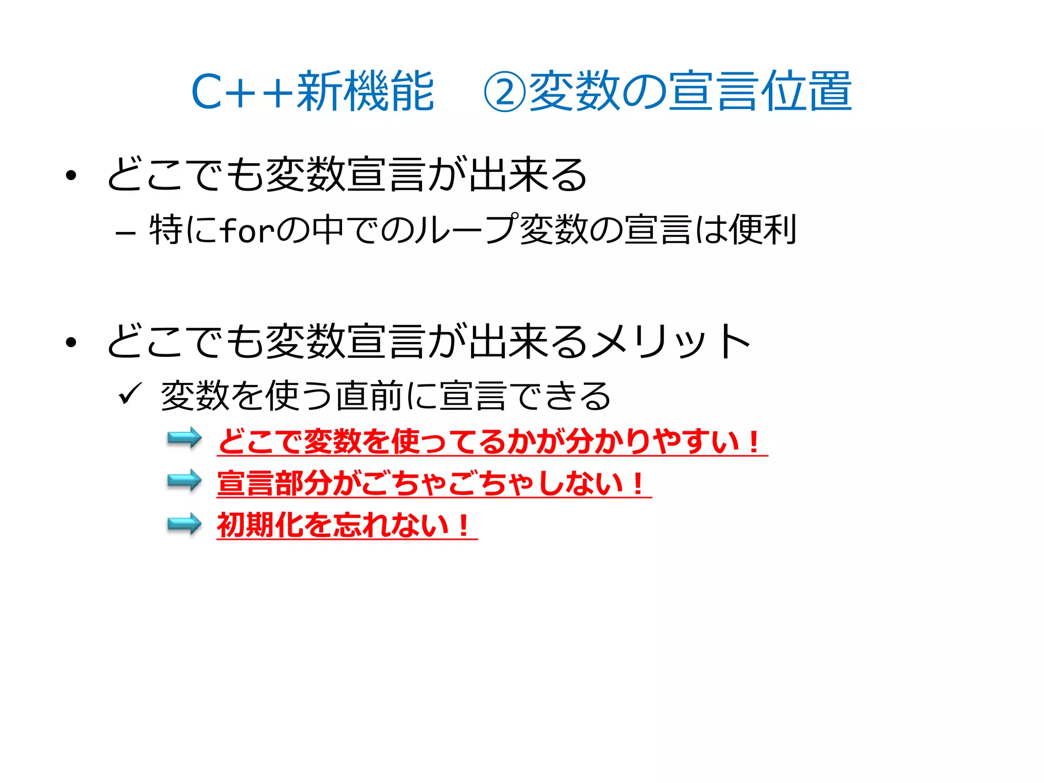 C++新機能 ②変数の宣言位置
• どこでも変数宣言が出来る
 – 特にforの中でのループ変数の宣言は便利


• どこでも変数宣言が出来るメリット
  変数を使う直前に宣言できる
    どこで変数を使ってるかが分かりやすい！
    宣言部分がごちゃごちゃしない！
    初期化を忘れない！
 