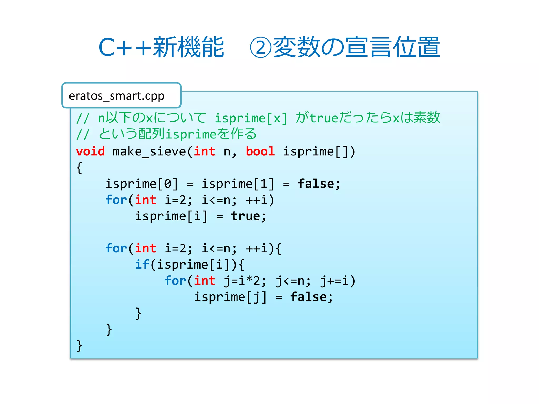 C++新機能 ②変数の宣言位置
eratos_smart.cpp
 // n以下のxについて isprime[x] がtrueだったらxは素数
 // という配列isprimeを作る
 void make_sieve(int n, bool isprime[])
 {
     isprime[0] = isprime[1] = false;
     for(int i=2; i<=n; ++i)
         isprime[i] = true;

      for(int i=2; i<=n; ++i){
          if(isprime[i]){
              for(int j=i*2; j<=n; j+=i)
                  isprime[j] = false;
          }
      }
 }
 