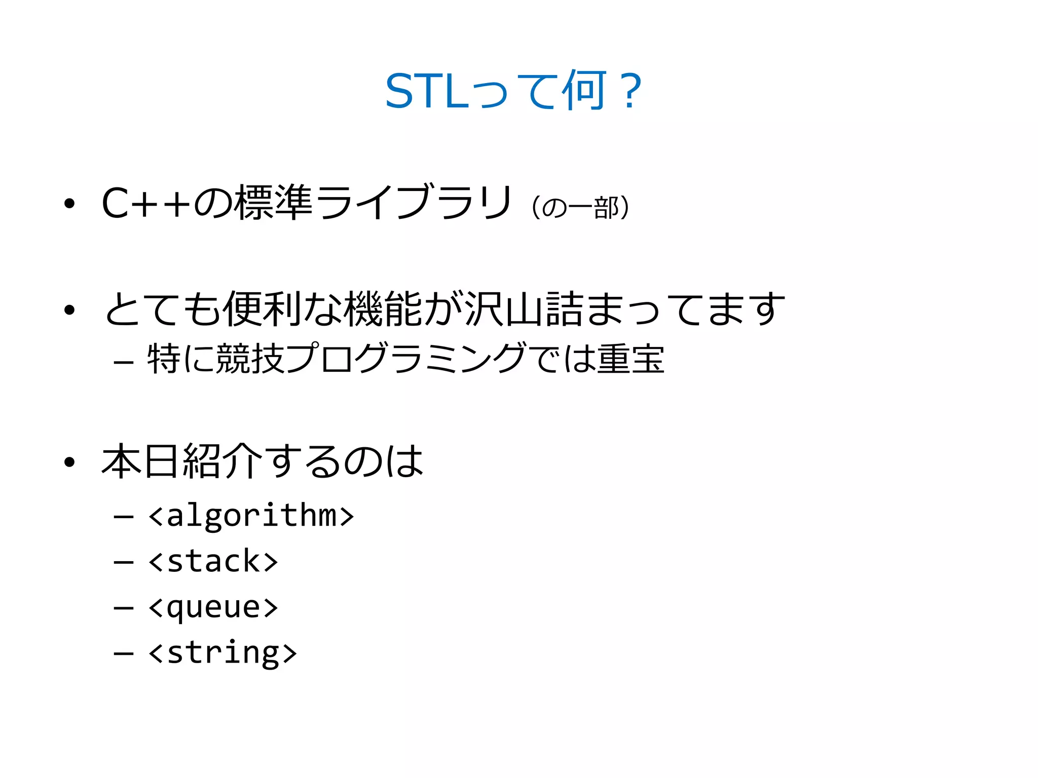 STLって何？

• C++の標準ライブラリ（の一部）

• とても便利な機能が沢山詰まってます
 – 特に競技プログラミングでは重宝


• 本日紹介するのは
 –   <algorithm>
 –   <stack>
 –   <queue>
 –   <string>
 
