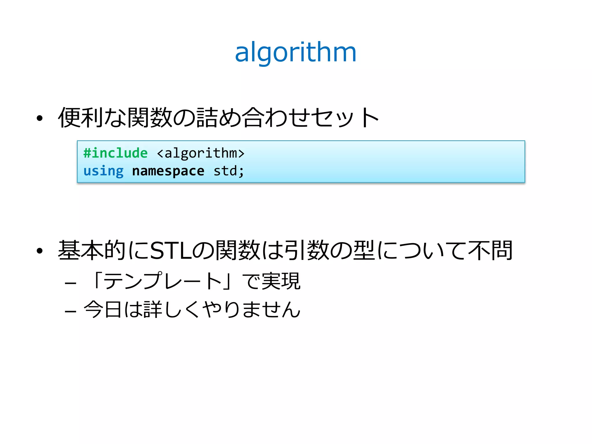 algorithm

• 便利な関数の詰め合わせセット
  #include <algorithm>
  using namespace std;




• 基本的にSTLの関数は引数の型について不問
 – 「テンプレート」で実現
 – 今日は詳しくやりません
 