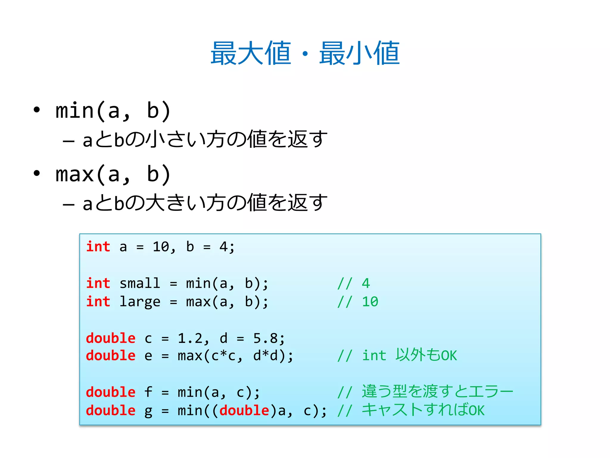 最大値・最小値

• min(a, b)
  – aとbの小さい方の値を返す
• max(a, b)
  – aとbの大きい方の値を返す

    int a = 10, b = 4;

    int small = min(a, b);      // 4
    int large = max(a, b);      // 10

    double c = 1.2, d = 5.8;
    double e = max(c*c, d*d);   // int 以外もOK

    double f = min(a, c);         // 違う型を渡すとエラー
    double g = min((double)a, c); // キャストすればOK
 