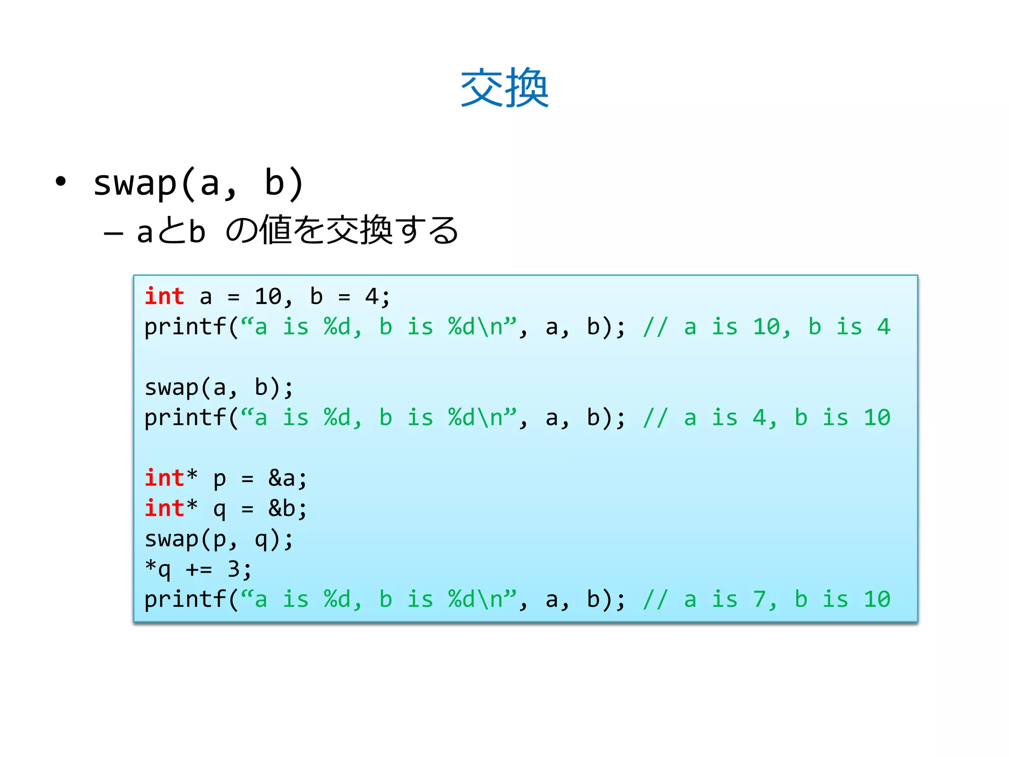 交換

• swap(a, b)
  – aとb の値を交換する
    int a = 10, b = 4;
    printf(‚a is %d, b is %dn‛, a, b); // a is 10, b is 4

    swap(a, b);
    printf(‚a is %d, b is %dn‛, a, b); // a is 4, b is 10

    int* p = &a;
    int* q = &b;
    swap(p, q);
    *q += 3;
    printf(‚a is %d, b is %dn‛, a, b); // a is 7, b is 10
 
