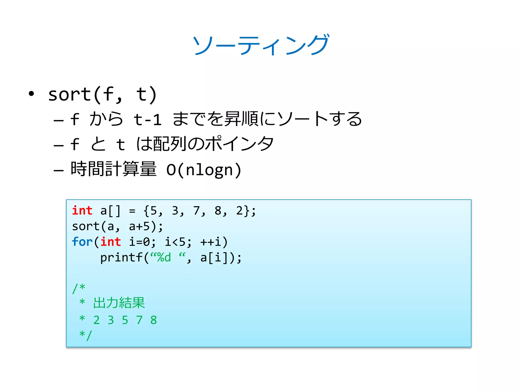 ソーティング

• sort(f, t)
  – f から t-1 までを昇順にソートする
  – f と t は配列のポインタ
  – 時間計算量 O(nlogn)

    int a[] = {5, 3, 7, 8, 2};
    sort(a, a+5);
    for(int i=0; i<5; ++i)
        printf(‚%d ‚, a[i]);

    /*
     * 出力結果
     * 2 3 5 7 8
     */
 