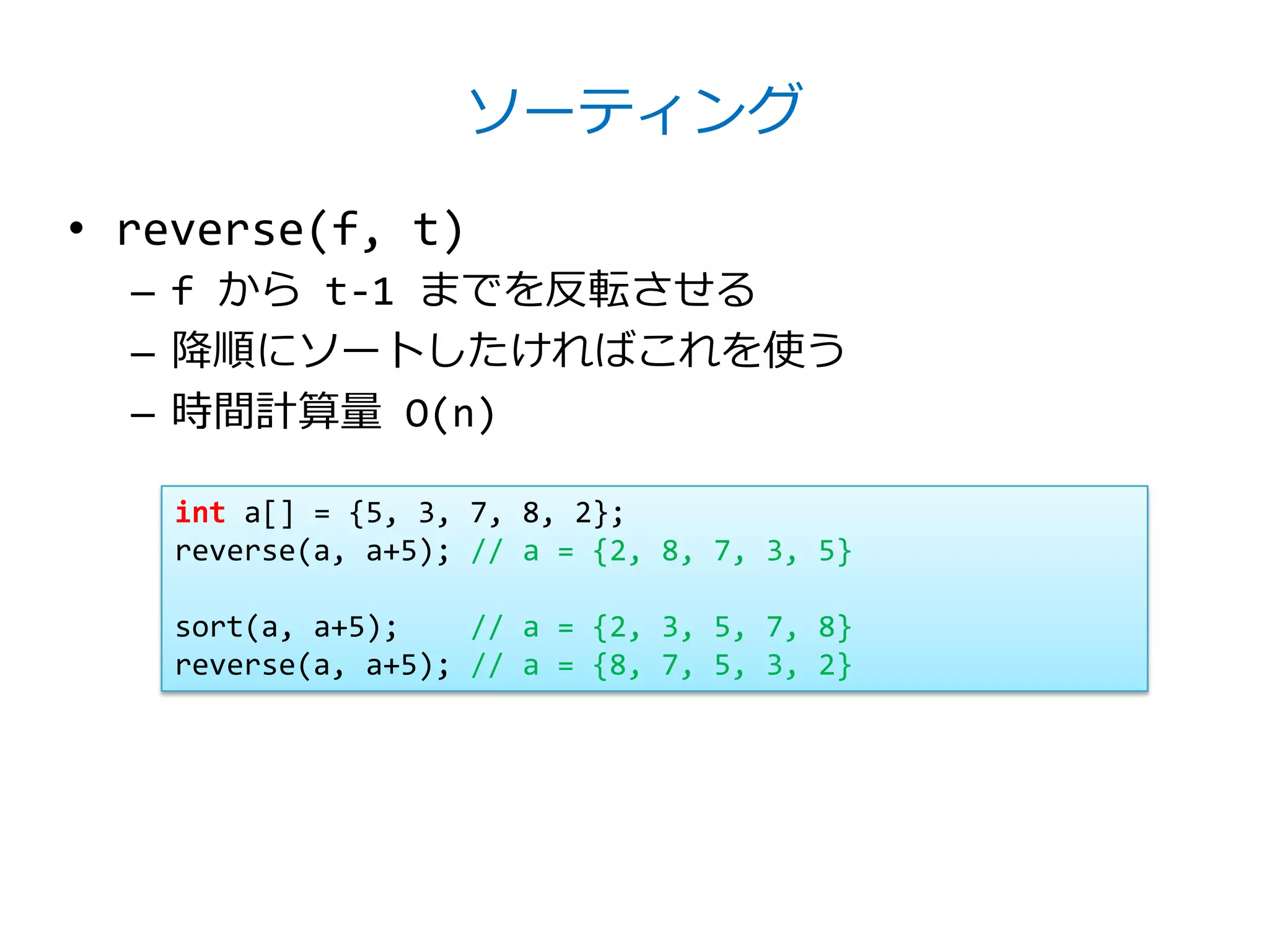 ソーティング

• reverse(f, t)
  – f から t-1 までを反転させる
  – 降順にソートしたければこれを使う
  – 時間計算量 O(n)

    int a[] = {5, 3, 7, 8, 2};
    reverse(a, a+5); // a = {2, 8, 7, 3, 5}

    sort(a, a+5);    // a = {2, 3, 5, 7, 8}
    reverse(a, a+5); // a = {8, 7, 5, 3, 2}
 