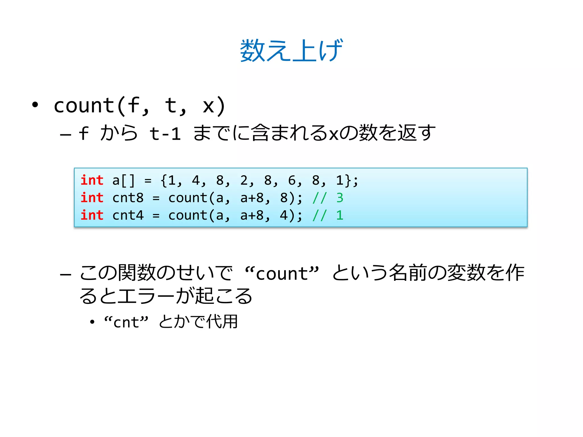 数え上げ

• count(f, t, x)
  – f から t-1 までに含まれるxの数を返す

    int a[] = {1, 4, 8, 2, 8, 6, 8, 1};
    int cnt8 = count(a, a+8, 8); // 3
    int cnt4 = count(a, a+8, 4); // 1



  – この関数のせいで ‚count‛ という名前の変数を作
    るとエラーが起こる
     • ‚cnt‛ とかで代用
 