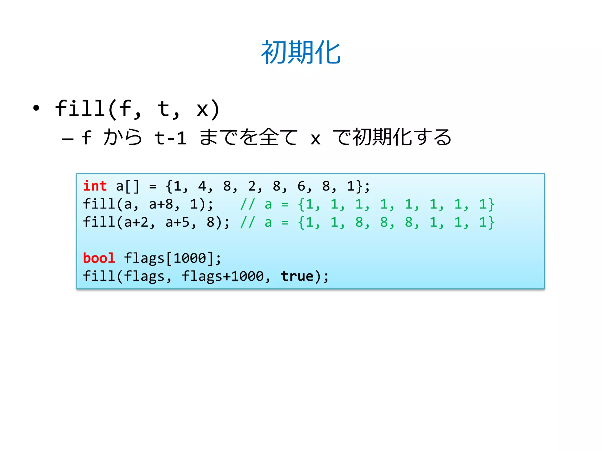 初期化

• fill(f, t, x)
  – f から t-1 までを全て x で初期化する

    int a[] = {1, 4, 8, 2, 8, 6, 8, 1};
    fill(a, a+8, 1);   // a = {1, 1, 1, 1, 1, 1, 1, 1}
    fill(a+2, a+5, 8); // a = {1, 1, 8, 8, 8, 1, 1, 1}

    bool flags[1000];
    fill(flags, flags+1000, true);
 