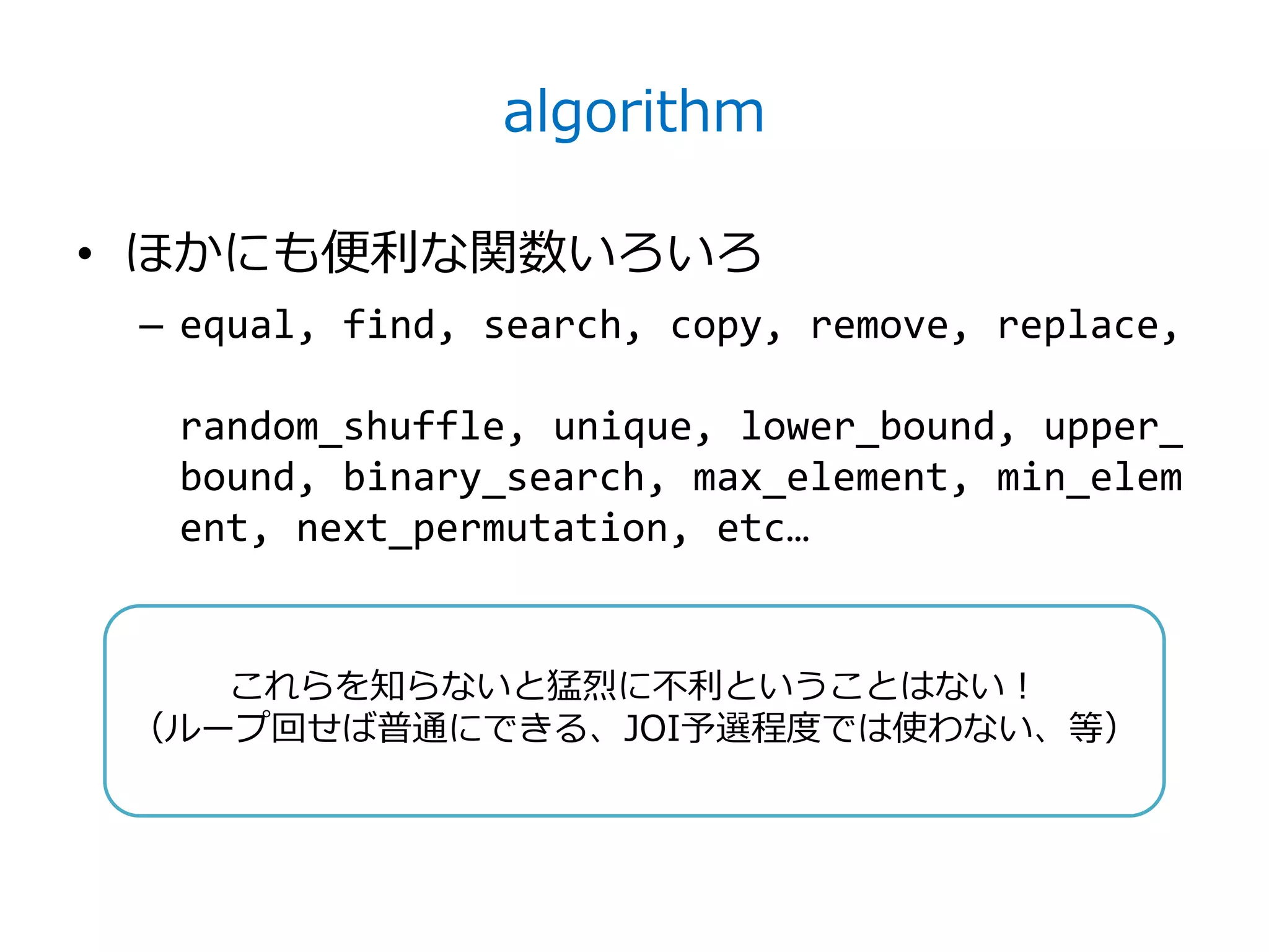 algorithm

• ほかにも便利な関数いろいろ
 – equal, find, search, copy, remove, replace,

  random_shuffle, unique, lower_bound, upper_
  bound, binary_search, max_element, min_elem
  ent, next_permutation, etc…


    これらを知らないと猛烈に不利ということはない！
 （ループ回せば普通にできる、JOI予選程度では使わない、等）
 