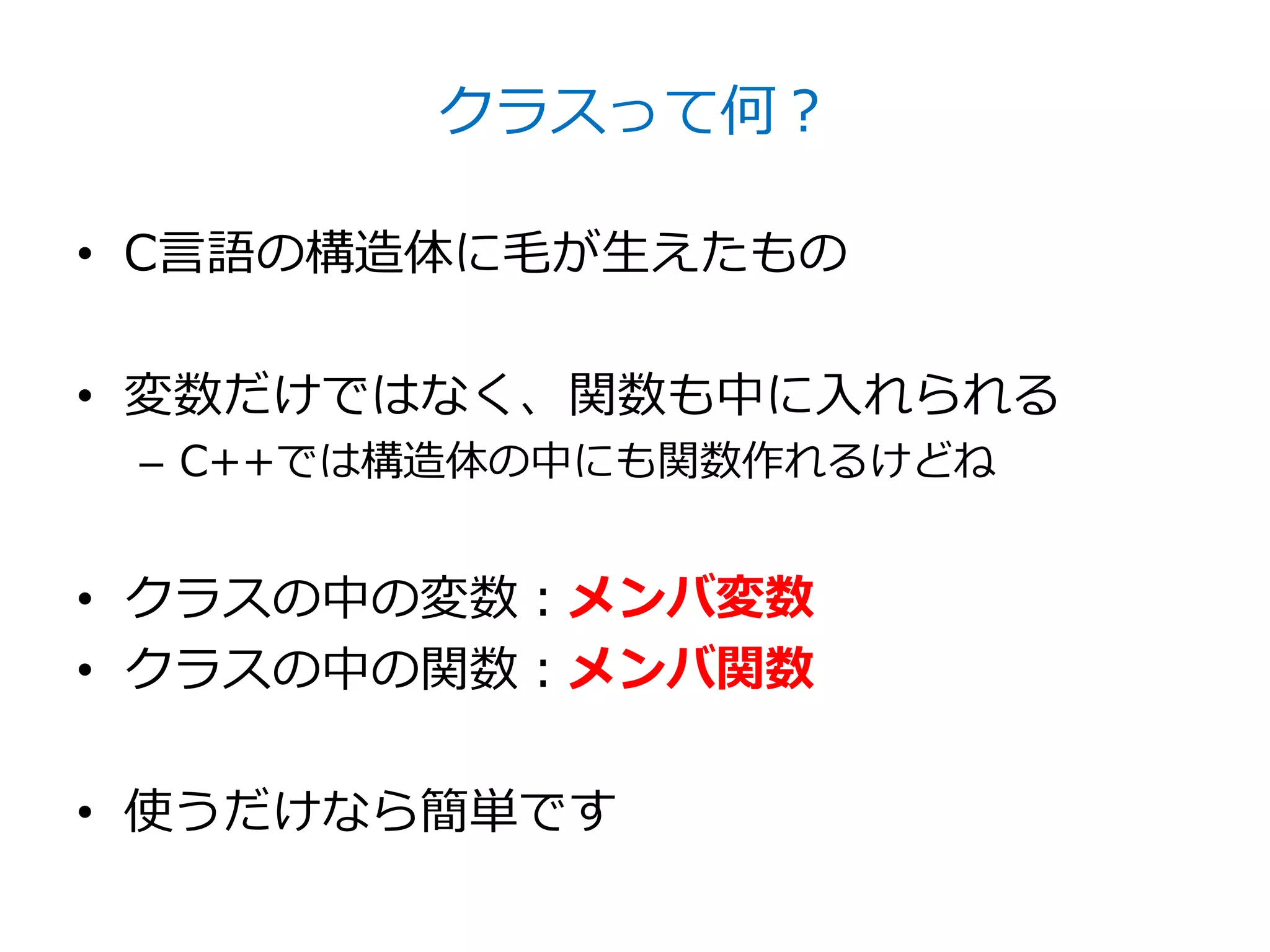 クラスって何？

• C言語の構造体に毛が生えたもの

• 変数だけではなく、関数も中に入れられる
 – C++では構造体の中にも関数作れるけどね


• クラスの中の変数：メンバ変数
• クラスの中の関数：メンバ関数

• 使うだけなら簡単です
 