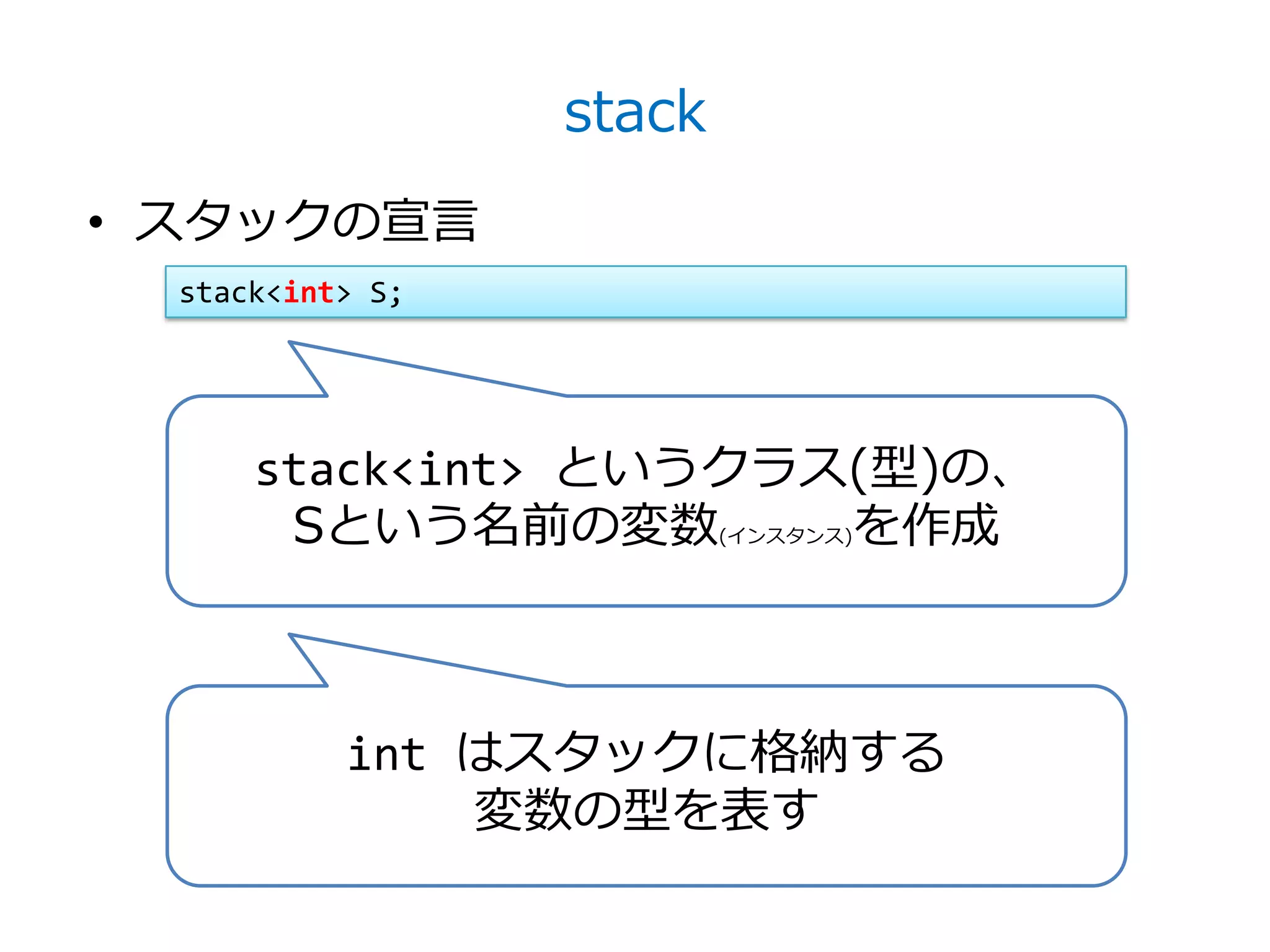 stack
• スタックの宣言
  stack<int> S;




      stack<int> というクラス(型)の、
       Sという名前の変数       を作成(インスタンス)




           int はスタックに格納する
               変数の型を表す
 
