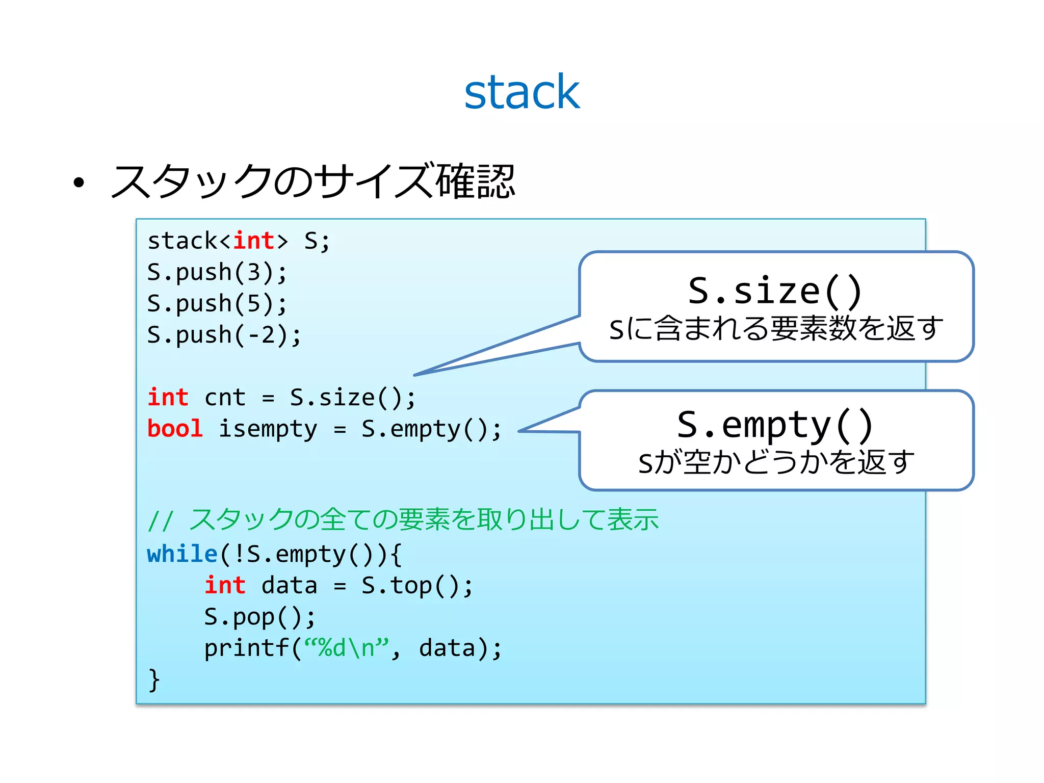 stack
• スタックのサイズ確認
  stack<int> S;
  S.push(3);
  S.push(5);                      S.size()
  S.push(-2);                   Sに含まれる要素数を返す

  int cnt = S.size();
  bool isempty = S.empty();       S.empty()
                                 Sが空かどうかを返す
  // スタックの全ての要素を取り出して表示
  while(!S.empty()){
      int data = S.top();
      S.pop();
      printf(‚%dn‛, data);
  }
 