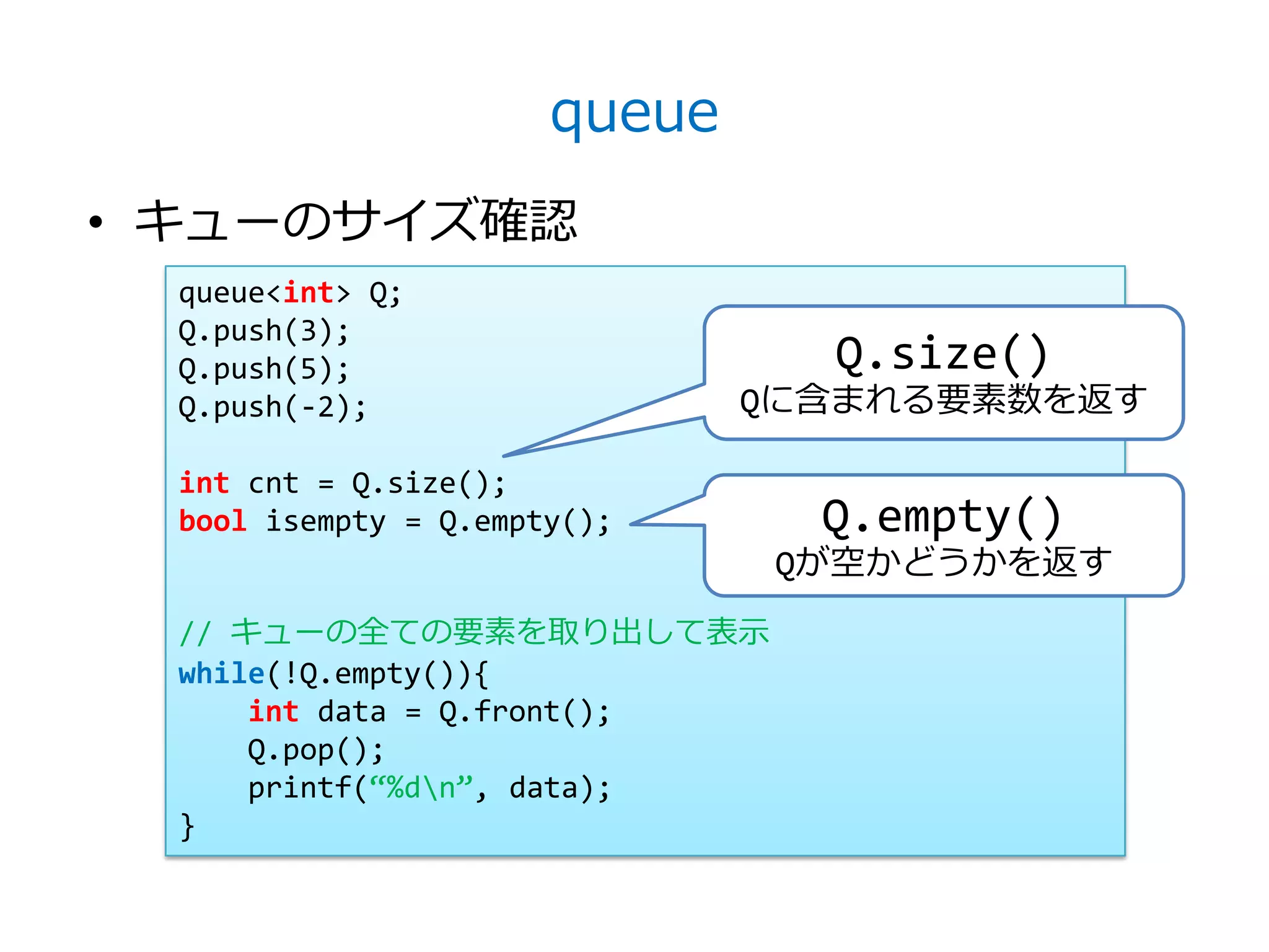 queue
• キューのサイズ確認
  queue<int> Q;
  Q.push(3);
  Q.push(5);                     Q.size()
  Q.push(-2);                  Qに含まれる要素数を返す

  int cnt = Q.size();
  bool isempty = Q.empty();      Q.empty()
                                Qが空かどうかを返す
  // キューの全ての要素を取り出して表示
  while(!Q.empty()){
      int data = Q.front();
      Q.pop();
      printf(‚%dn‛, data);
  }
 