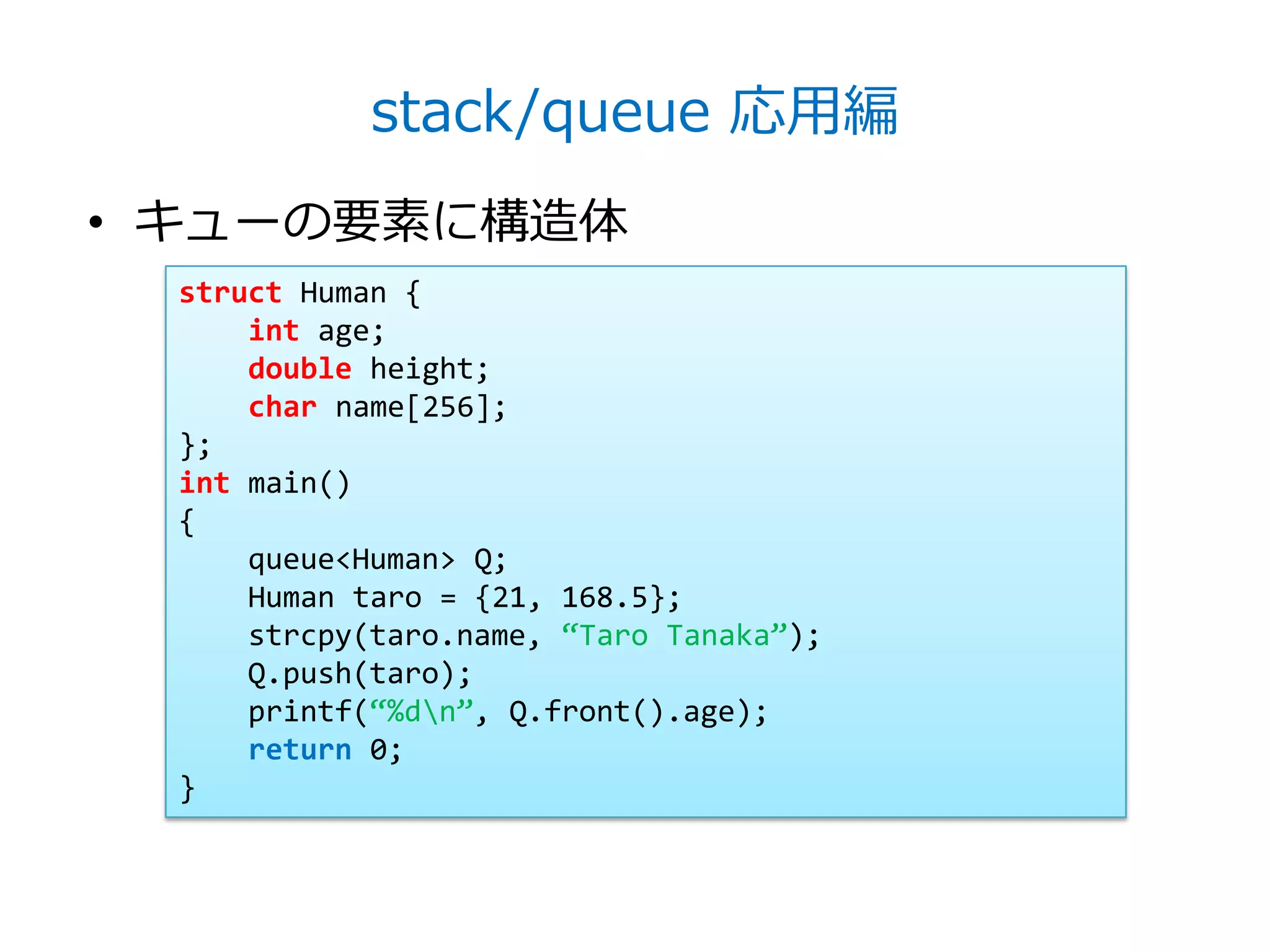 stack/queue 応用編
• キューの要素に構造体
  struct Human {
      int age;
      double height;
      char name[256];
  };
  int main()
  {
      queue<Human> Q;
      Human taro = {21, 168.5};
      strcpy(taro.name, ‚Taro Tanaka‛);
      Q.push(taro);
      printf(‚%dn‛, Q.front().age);
      return 0;
  }
 