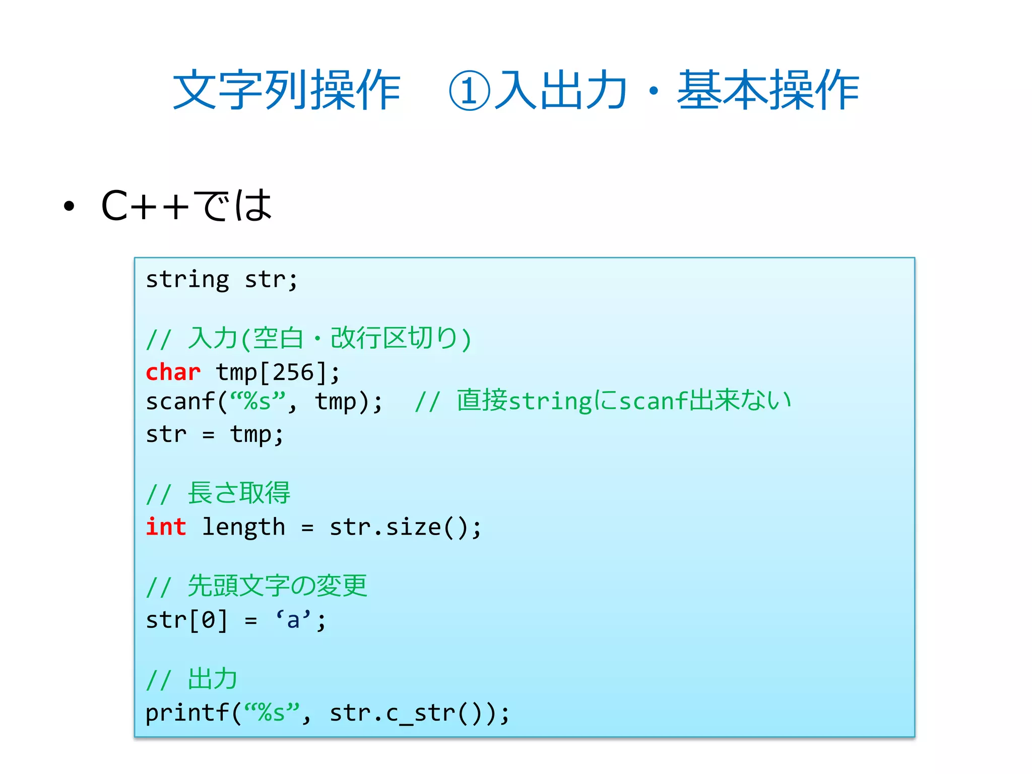 文字列操作 ①入出力・基本操作

• C++では
  string str;

  // 入力(空白・改行区切り)
  char tmp[256];
  scanf(‚%s‛, tmp); // 直接stringにscanf出来ない
  str = tmp;

  // 長さ取得
  int length = str.size();

  // 先頭文字の変更
  str[0] = ‘a’;

  // 出力
  printf(‚%s‛, str.c_str());
 