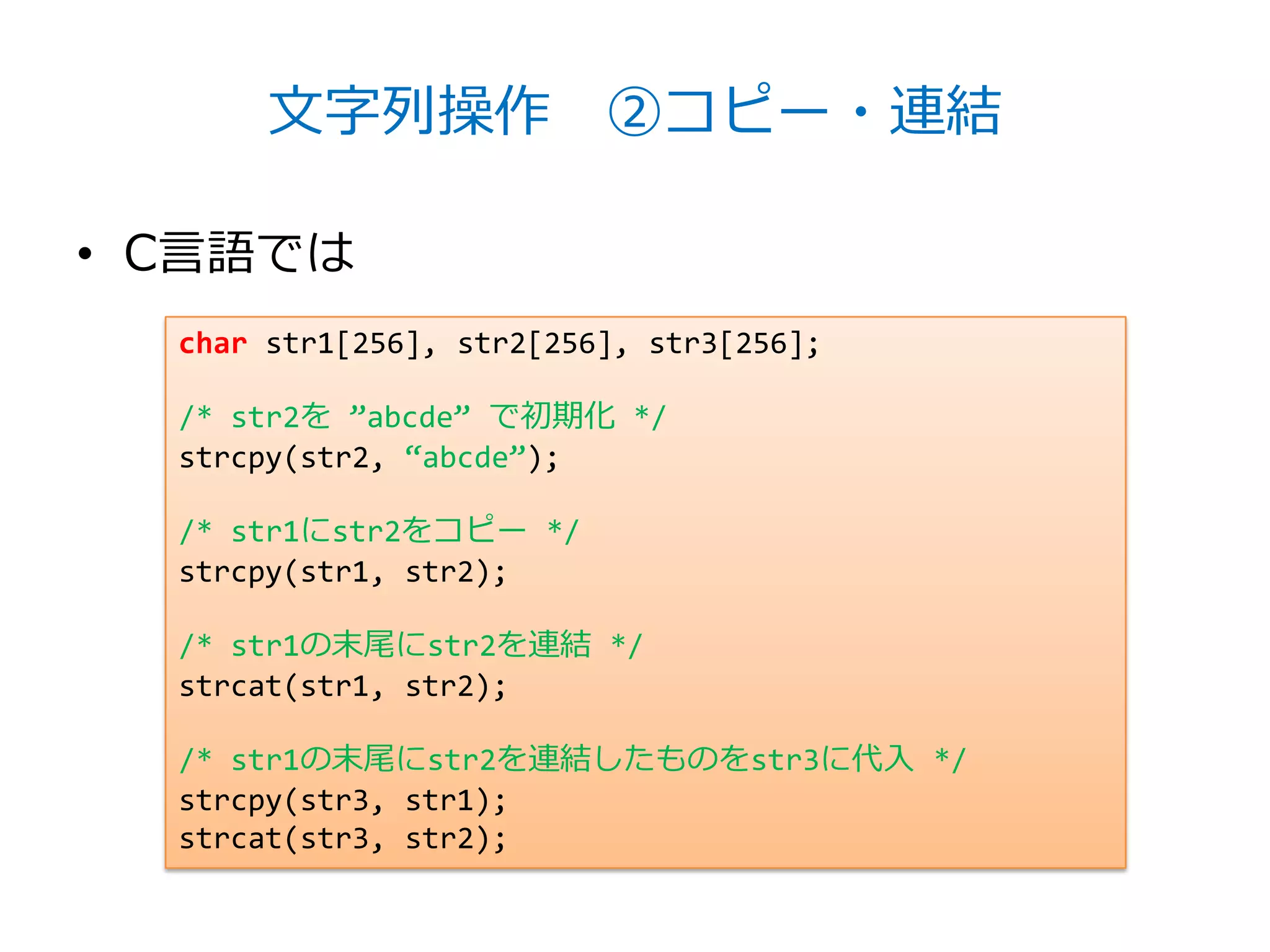 文字列操作 ②コピー・連結

• C言語では
  char str1[256], str2[256], str3[256];

  /* str2を ‛abcde‛ で初期化 */
  strcpy(str2, ‚abcde‛);

  /* str1にstr2をコピー */
  strcpy(str1, str2);

  /* str1の末尾にstr2を連結 */
  strcat(str1, str2);

  /* str1の末尾にstr2を連結したものをstr3に代入 */
  strcpy(str3, str1);
  strcat(str3, str2);
 