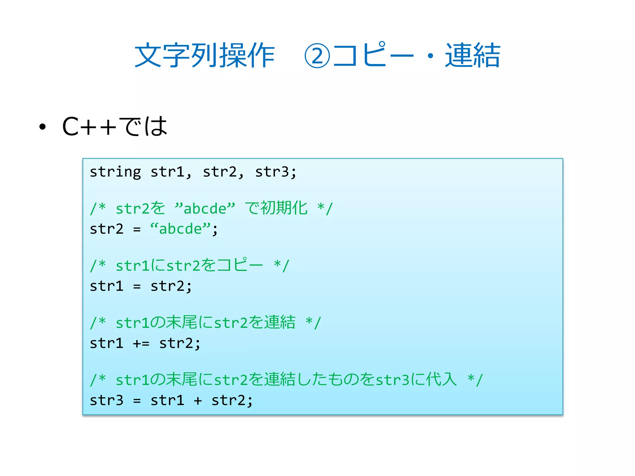 文字列操作 ②コピー・連結

• C++では
  string str1, str2, str3;

  /* str2を ‛abcde‛ で初期化 */
  str2 = ‚abcde‛;

  /* str1にstr2をコピー */
  str1 = str2;

  /* str1の末尾にstr2を連結 */
  str1 += str2;

  /* str1の末尾にstr2を連結したものをstr3に代入 */
  str3 = str1 + str2;
 