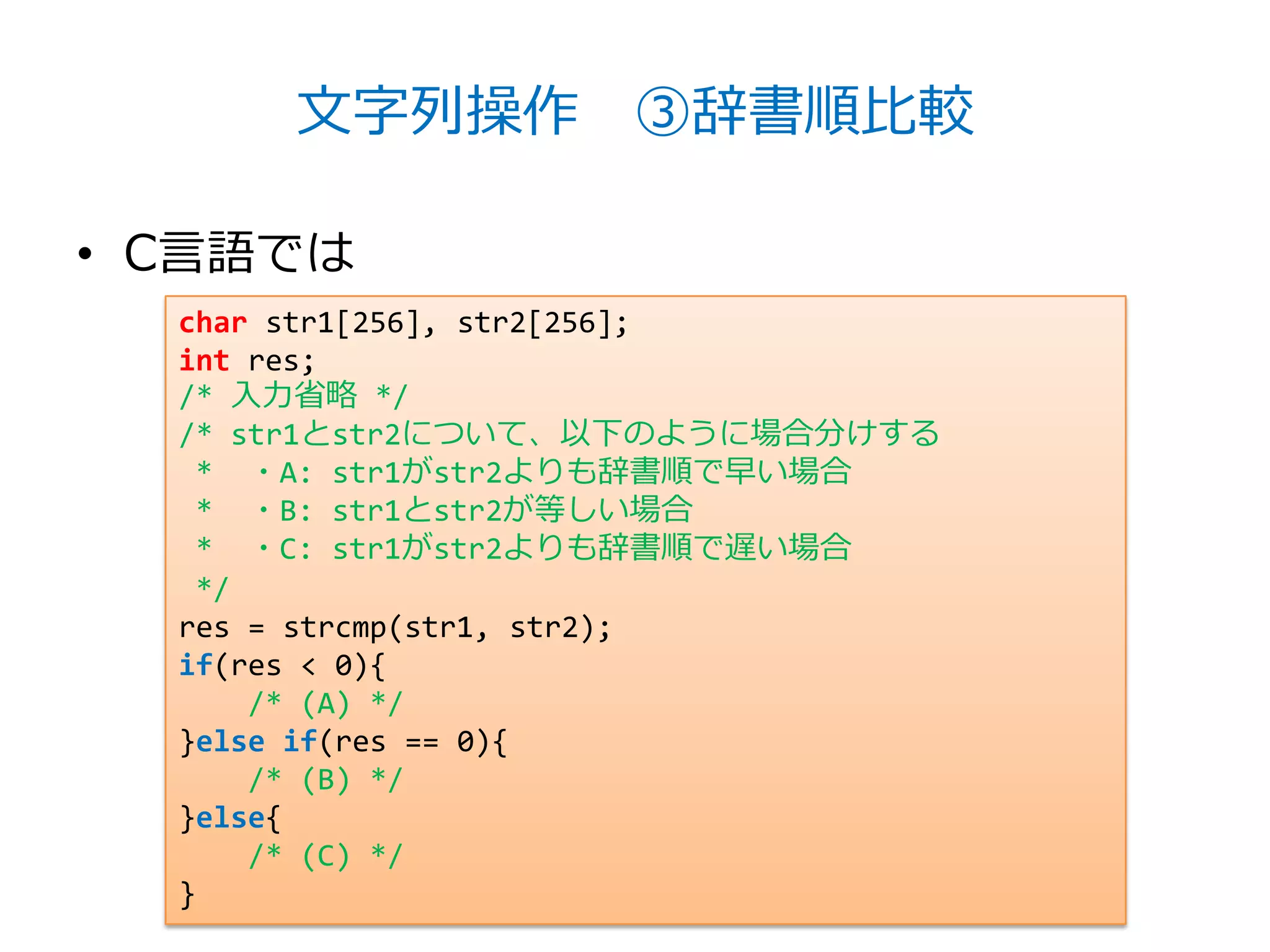 文字列操作 ③辞書順比較

• C言語では
  char str1[256], str2[256];
  int res;
  /* 入力省略 */
  /* str1とstr2について、以下のように場合分けする
   * ・A: str1がstr2よりも辞書順で早い場合
   * ・B: str1とstr2が等しい場合
   * ・C: str1がstr2よりも辞書順で遅い場合
   */
  res = strcmp(str1, str2);
  if(res < 0){
      /* (A) */
  }else if(res == 0){
      /* (B) */
  }else{
      /* (C) */
  }
 