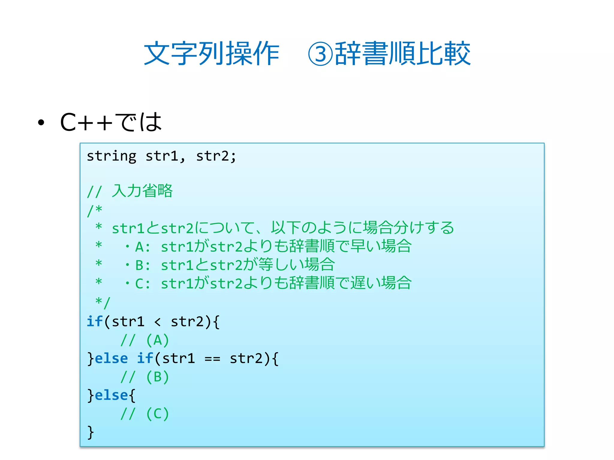 文字列操作 ③辞書順比較

• C++では
  string str1, str2;

  // 入力省略
  /*
   * str1とstr2について、以下のように場合分けする
   * ・A: str1がstr2よりも辞書順で早い場合
   * ・B: str1とstr2が等しい場合
   * ・C: str1がstr2よりも辞書順で遅い場合
   */
  if(str1 < str2){
      // (A)
  }else if(str1 == str2){
      // (B)
  }else{
      // (C)
  }
 
