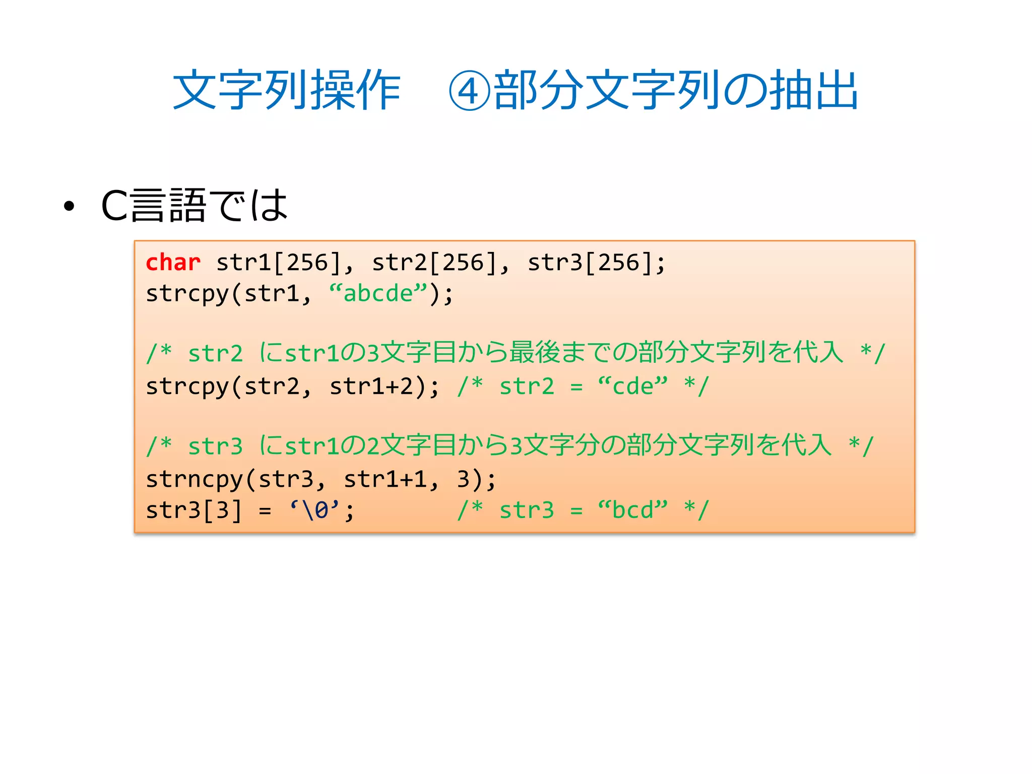 文字列操作 ④部分文字列の抽出

• C言語では
  char str1[256], str2[256], str3[256];
  strcpy(str1, ‚abcde‛);

  /* str2 にstr1の3文字目から最後までの部分文字列を代入 */
  strcpy(str2, str1+2); /* str2 = ‚cde‛ */

  /* str3 にstr1の2文字目から3文字分の部分文字列を代入 */
  strncpy(str3, str1+1, 3);
  str3[3] = ‘0’;       /* str3 = ‚bcd‛ */
 