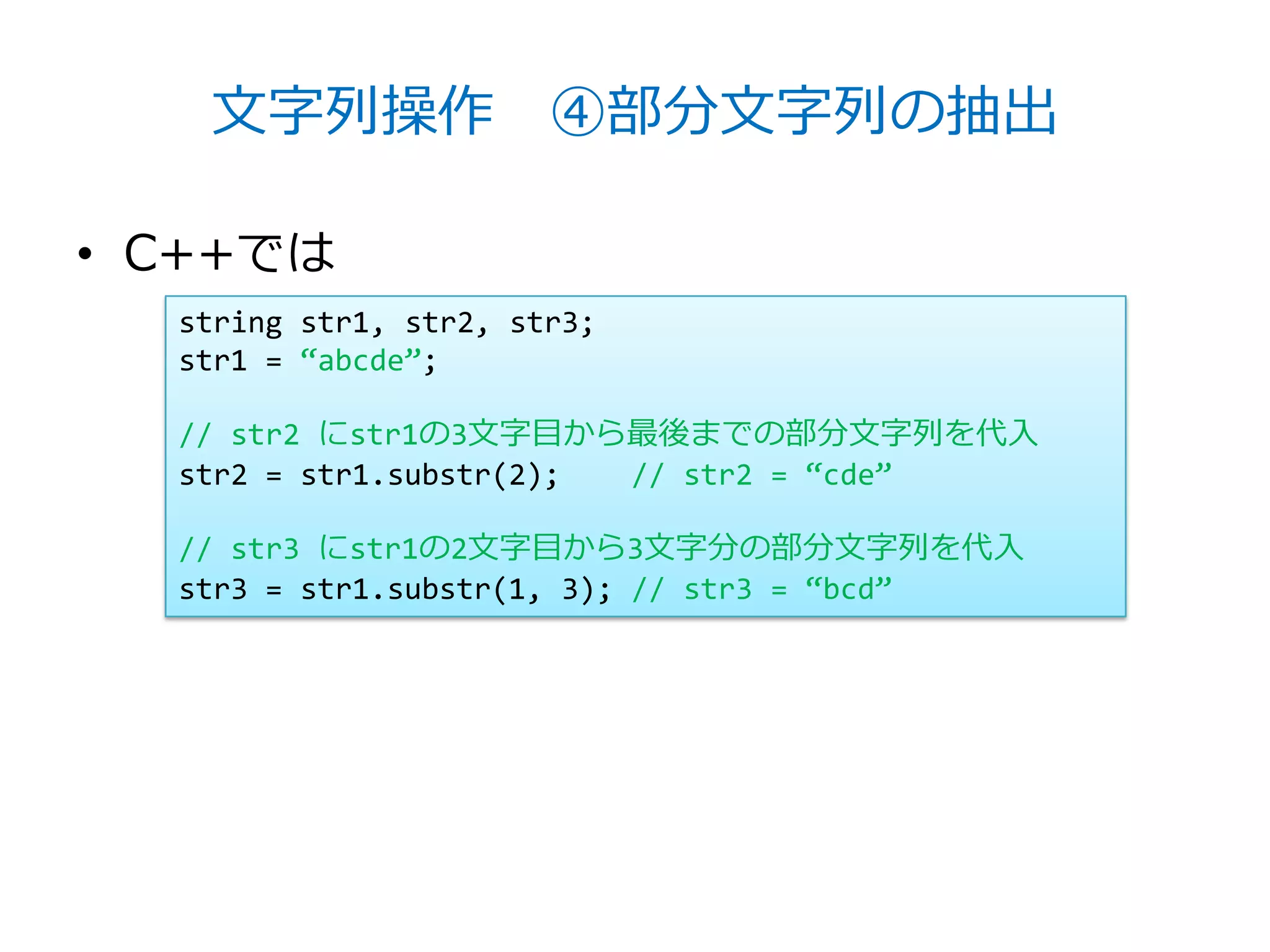 文字列操作 ④部分文字列の抽出

• C++では
  string str1, str2, str3;
  str1 = ‚abcde‛;

  // str2 にstr1の3文字目から最後までの部分文字列を代入
  str2 = str1.substr(2); // str2 = ‚cde‛

  // str3 にstr1の2文字目から3文字分の部分文字列を代入
  str3 = str1.substr(1, 3); // str3 = ‚bcd‛
 