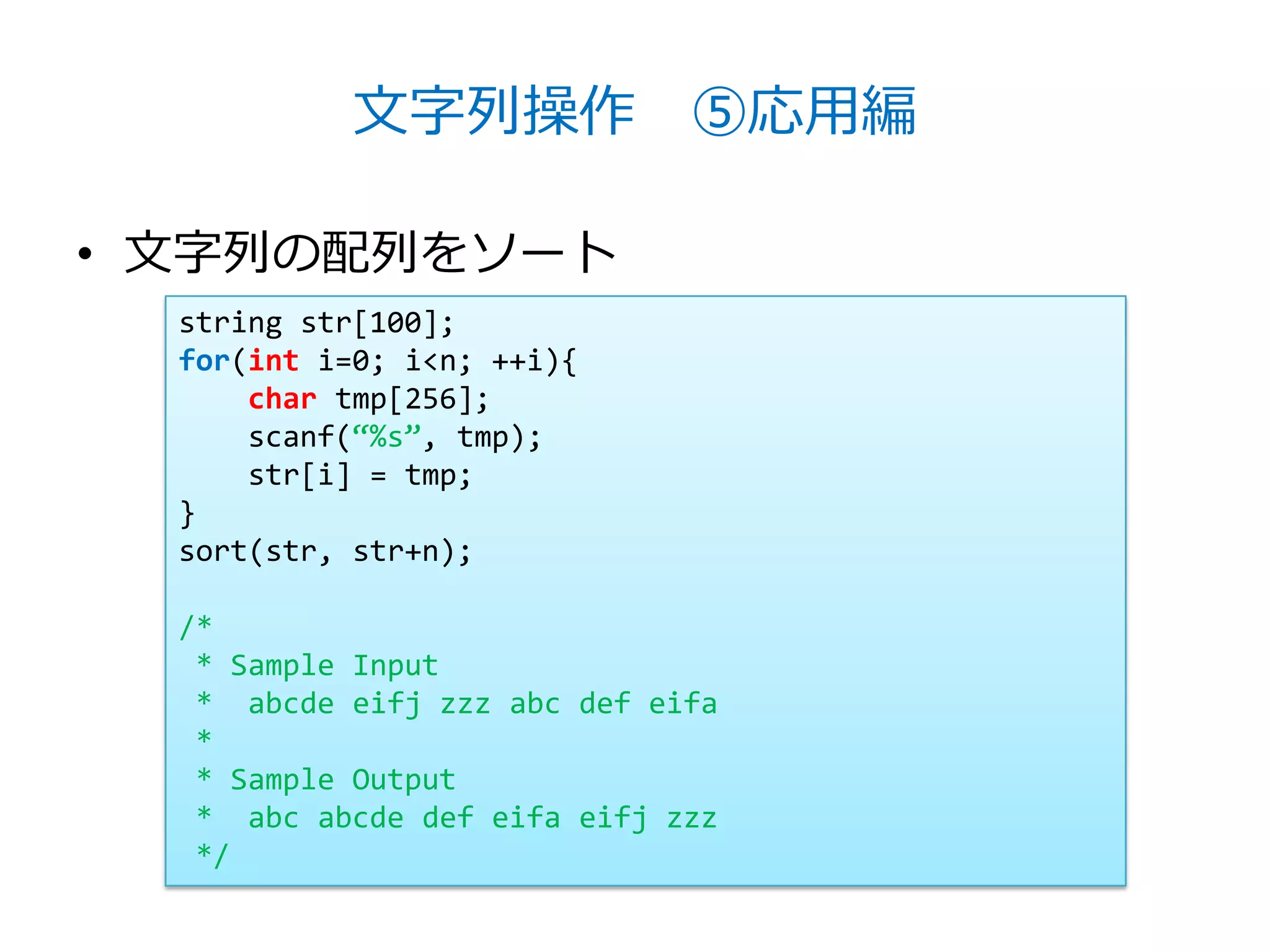 文字列操作 ⑤応用編

• 文字列の配列をソート
  string str[100];
  for(int i=0; i<n; ++i){
      char tmp[256];
      scanf(‚%s‛, tmp);
      str[i] = tmp;
  }
  sort(str, str+n);

  /*
   * Sample Input
   * abcde eifj zzz abc def eifa
   *
   * Sample Output
   * abc abcde def eifa eifj zzz
   */
 