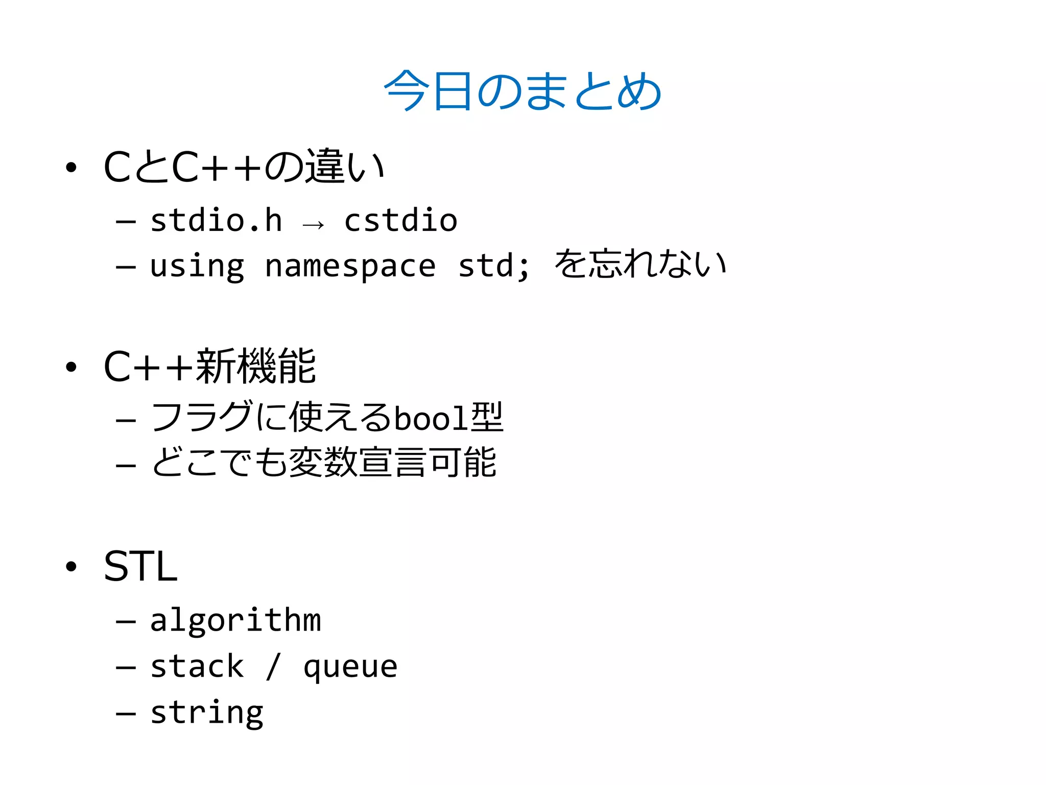 今日のまとめ
• CとC++の違い
  – stdio.h → cstdio
  – using namespace std; を忘れない


• C++新機能
  – フラグに使えるbool型
  – どこでも変数宣言可能


• STL
  – algorithm
  – stack / queue
  – string
 
