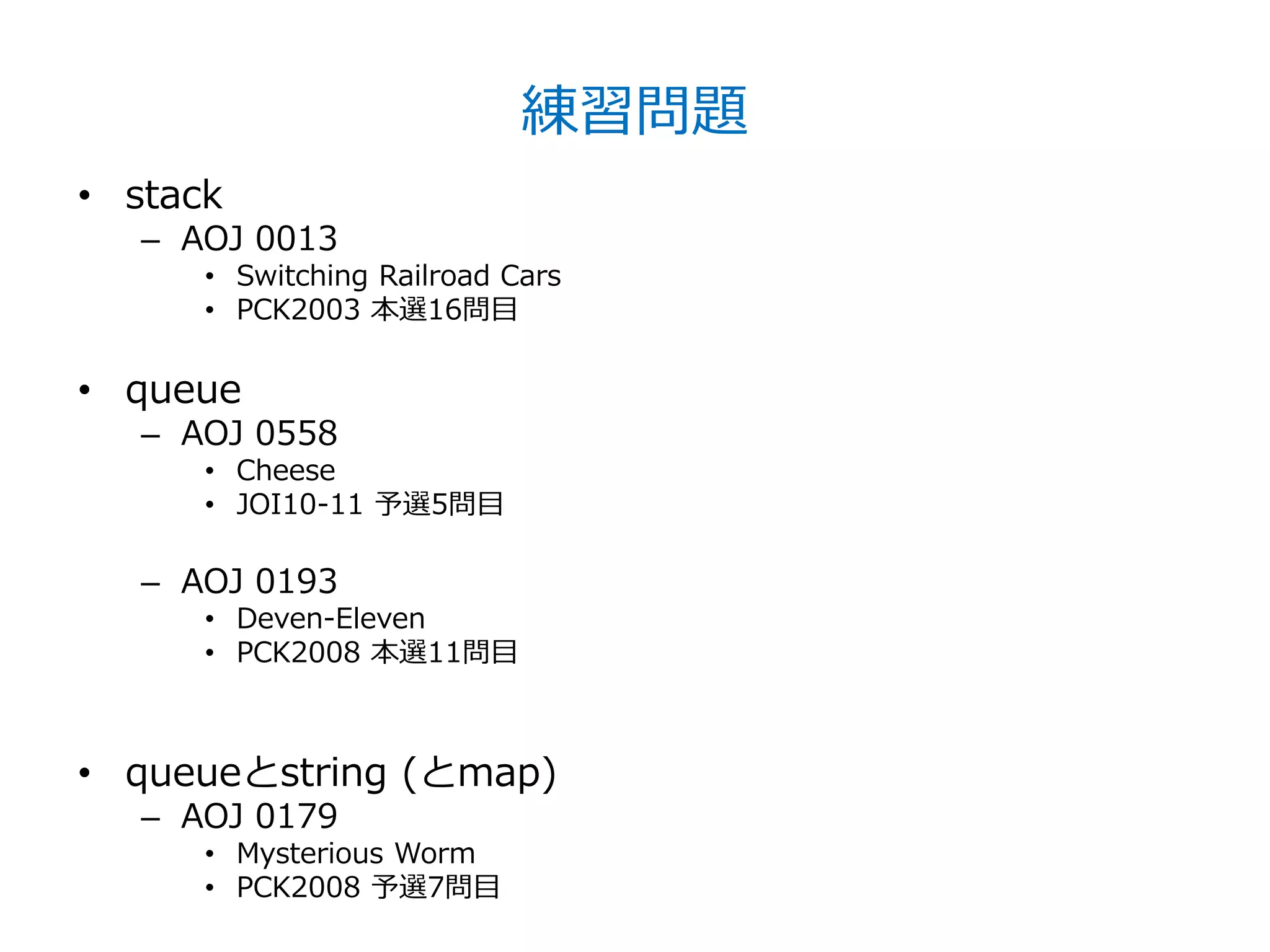 練習問題
• stack
   – AOJ 0013
      • Switching Railroad Cars
      • PCK2003 本選16問目

• queue
   – AOJ 0558
      • Cheese
      • JOI10-11 予選5問目

   – AOJ 0193
      • Deven-Eleven
      • PCK2008 本選11問目



• queueとstring (とmap)
   – AOJ 0179
      • Mysterious Worm
      • PCK2008 予選7問目
 