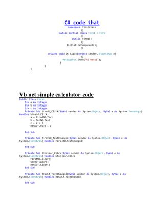 C# code that
                                    namespace firstclass
                                              {
                             public partial class Form1 : Form
                                              {
                                       public Form1()
                                              {
                                   InitializeComponent();
                                              }

                     private void OK_Click(object sender, EventArgs e)
                                              {
                                MessageBox.Show("hi messi");
                              }
                 }
       }




Vb net simple calculator code
Public Class Form1
    Dim a As Integer
    Dim b As Integer
    Dim c As Integer
    Private Sub btnadd_Click(ByVal sender As System.Object, ByVal e As System.EventArgs)
Handles btnadd.Click
        a = FirstNO.Text
        b = SecNO.Text
        c = a + b
        RESULT.Text = c

   End Sub

    Private Sub FirstNO_TextChanged(ByVal sender As System.Object, ByVal e As
System.EventArgs) Handles FirstNO.TextChanged

   End Sub

    Private Sub btnclear_Click(ByVal sender As System.Object, ByVal e As
System.EventArgs) Handles btnclear.Click
        FirstNO.Clear()
        SecNO.Clear()
        RESULT.Clear()
    End Sub

    Private Sub RESULT_TextChanged(ByVal sender As System.Object, ByVal e As
System.EventArgs) Handles RESULT.TextChanged

   End Sub
 
