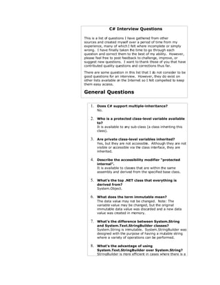 C# Interview Questions

This is a list of questions I have gathered from other
sources and created myself over a period of time from my
experience, many of which I felt where incomplete or simply
wrong. I have finally taken t time to go through each
                                he
question and correct them to the best of my ability. However,
please feel free to post feedback to challenge, improve, or
suggest new questions. I want to thank those of you that have
contributed quality questions and corrections thus far.

There are some question in this list that I do not consider to be
good questions for an interview. However, they do exist on
other lists available on the Internet so I felt compelled to keep
them easy access.

General Questions

    1.   Does C# support multiple-inheritance?
         No.

    2.   Who is a protected class-level variable available
         to?
         It is available to any sub-class (a class inheriting this
         class).

    3.   Are private class-level variables inherited?
         Yes, but they are not accessible. Although they are not
         visible or accessible via the class interface, they are
         inherited.

    4.   Describe the accessibility modifier “protected
         internal”.
         It is available to class that are within the same
                                 es
         assembly and derived from the specified base class.

    5.   What’s the top .NET class that everything is
         derived from?
         System.Object.

    6.   What does the term immutable mean?
         The data value may not be changed. Note: The
         variable value may be changed, but the original
         immutable data value was discarded and a new data
         value was created in memory.

    7.   What’s the difference between System.String
         and System.Text.StringBuilder classes?
         System.String is immutable. System.StringBuilder was
         designed with the purpose of having a mutable string
         where a variety of operations can be performed.

    8.   What’s the advantage of using
         System.Text.StringBuilder over System.String?
         StringBuilder is more efficient in cases where there is a
 