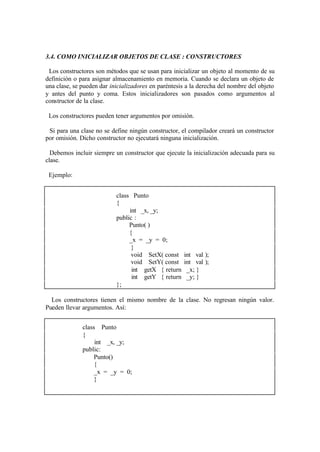 3.4. COMO INICIALIZAR OBJETOS DE CLASE : CONSTRUCTORES

 Los constructores son métodos que se usan para inicializar un objeto al momento de su
definición o para asignar almacenamiento en memoria. Cuando se declara un objeto de
una clase, se pueden dar inicializadores en paréntesis a la derecha del nombre del objeto
y antes del punto y coma. Estos inicializadores son pasados como argumentos al
constructor de la clase.

 Los constructores pueden tener argumentos por omisión.

 Si para una clase no se define ningún constructor, el compilador creará un constructor
por omisión. Dicho constructor no ejecutará ninguna inicialización.

  Debemos incluir siempre un constructor que ejecute la inicialización adecuada para su
clase.

 Ejemplo:


                           class Punto
                           {
                                int _x, _y;
                           public :
                                Punto( )
                                {
                                _x = _y = 0;
                                 }
                                 void SetX( const    int val );
                                 void SetY( const    int val );
                                 int getX { return    _x; }
                                 int getY { return    _y; }
                           };

  Los constructores tienen el mismo nombre de la clase. No regresan ningún valor.
Pueden llevar argumentos. Así:


              class Punto
              {
                   int _x, _y;
              public:
                   Punto()
                   {
                   _x = _y = 0;
                   }
 