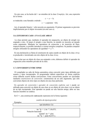 En este caso, se ha hecho del + un miembro de la clase Complejo. Así, una expresión
de la forma:
                                         c = a + b;
es traducida a una llamada a método :
                                      c = a.operator +(b);

 Así, el operador binario + sólo necesita un argumento. El primer argumento es provisto
implícitamente por el objeto invocante (en este caso a).


5.6. ESTUDIO DE CASO : UNA CLASE ARRAY

  La clase permite que, mediante el operador de asignación, un objeto de arreglo sea
asignado a otro. Al pasar el arreglo a una función, su tamaño no necesita ser pasado
como argumento. Mediante los operadores de extracción y de inserción de flujo,
respectivamente, es posible introducir o extraer arreglos completos. Se pueden comparar
arreglos utilizando los operadores de igualdad == y !=.

 En una declaración se llama al constructor de copia cuando un objeto de la clase Array
es producido e inicializado con otro objeto de la clase Array.

 Para evitar que un objeto de clase sea asignado a otro, debemos definir el operador de
asignación como miembro privado de la clase.


5.7. CONVERSION ENTRE TIPOS

  El compilador no sabe de forma automática cómo convertir entre tipos definidos por
usuario y tipos incorporados. El programador deberá especificar en forma explícita
cómo deberán ocurrir dichas conversiones. Estas conversiones pueden ser ejecutadas
mediante constructores de conversión: constructores de un solo argumento, que sólo
conviertan objetos de otros tipos en objetos de una clase particular.

 Un operador de conversión ( operador de conversión explícita cast ) puede ser
utilizado para convertir un objeto de una clase en un objeto de otra clase o en un objeto
de un tipo incorporado. Este operador no puede ser una función amigo; debe ser una
función miembro no estática.

 En C++, una construcción cast puede expresarse de la forma siguiente:

                               nombre-de-tipo(expresión)
 Ejemplos:
                                   sqrt (double(n+2))

                              int *p = ( int * ) 0x1F5;
                  Notación funcional:
                                  typedef int * pint;
                               int *p = pint( 0x1F5 );
 