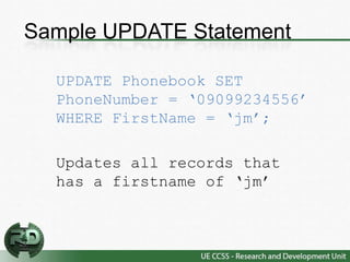 Sample UPDATE Statement

  UPDATE Phonebook SET
  PhoneNumber = ‘09099234556’
  WHERE FirstName = ‘jm’;

  Updates all records that
  has a firstname of ‘jm’
 