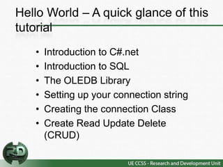 Hello World – A quick glance of this
tutorial
   •   Introduction to C#.net
   •   Introduction to SQL
   •   The OLEDB Library
   •   Setting up your connection string
   •   Creating the connection Class
   •   Create Read Update Delete
       (CRUD)
 