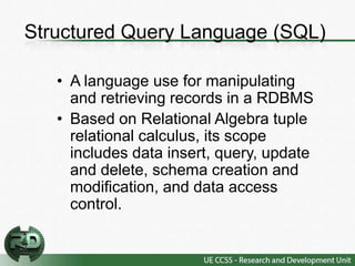 Structured Query Language (SQL)

   • A language use for manipulating
     and retrieving records in a RDBMS
   • Based on Relational Algebra tuple
     relational calculus, its scope
     includes data insert, query, update
     and delete, schema creation and
     modification, and data access
     control.
 