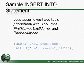 Sample INSERT INTO
Statement
  Let’s assume we have table
  phonebook with 3 columns,
  FirstName, LastName, and
  PhoneNumber

  INSERT INTO phonebook
  VALUES(‘jm’,’ramos’,’123’);
 