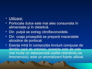 • Utilizare:
• Portocala dulce este mai ales consumata în
  alimentaţie şi în dietetică.
• Din pulpă se extrag citroflavonoidele.
• Din coaja proaspătă se prepară maceratele
  alcoolice de portocal.
• Esenţa intră în compoziţia tincturii compuse de
  lămâie (apă de colonie). aceasta este de cele
  mai multe ori deterpenată (astfel obţinându-se
  limonenului); este un aromatizant foarte utilizat.
 