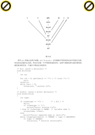 H                                                                                                H
          F-XC A N GE                                                                                      F-XC A N GE
    PD                                                                                               PD




                          !




                                                                                                                           !
                       W




                                                                                                                        W
                      O




                                                                                                                       O
                     N




                                                                                                                      N
                   y




                                                                                                                    y
                bu




                                                                                                                 bu
           to




                                                                                                            to
          k




                                                                                                           k
     lic




                                                                                                      lic
    C




                                                                                                     C
w




                                                                                                 w
                               m




                                                                                                                                m
    w                                                                                                w
w




                                                                                                 w
                              o




                                                                                                                               o
        .d o                  .c                                                                         .d o                  .c
               c u-tr a c k                                                                                     c u-tr a c k




                                                                   5-12

                                        dcl               dcl   dirdcl



                                   /* dcl: parse a declarator */
                                   void dcl(void)
                                   {
                                      int ns;

                                       for (ns = 0; gettoken() == '*'; ) /* count *'s */
                                          ns++;
                                       dirdcl();
                                       while (ns-- > 0)
                                          strcat(out, " pointer to");
                                   }

                                   /* dirdcl: parse a direct declarator */
                                   void dirdcl(void)
                                   {
                                      int type;

                                       if (tokentype == '(') {        /* ( dcl ) */
                                          dcl();
                                          if (tokentype != ')')
                                              printf("error: missing )n");
                                       } else if (tokentype == NAME) /* variable name */
                                          strcpy(name, token);
                                       else
                                          printf("error: expected name or (dcl)n");
                                       while ((type=gettoken()) == PARENS || type == BRACKETS)
                                          if (type == PARENS)
                                              strcat(out, " function returning");
 