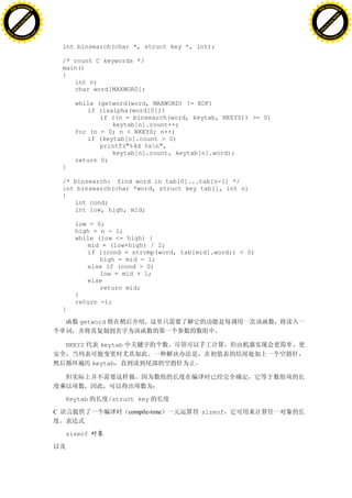 H                                                                                                  H
          F-XC A N GE                                                                                        F-XC A N GE
    PD                                                                                                 PD




                          !




                                                                                                                             !
                       W




                                                                                                                          W
                      O




                                                                                                                         O
                     N




                                                                                                                        N
                   y




                                                                                                                      y
                bu




                                                                                                                   bu
           to




                                                                                                              to
          k




                                                                                                             k
     lic




                                                                                                        lic
    C




                                                                                                       C
w




                                                                                                   w
                               m




                                                                                                                                  m
    w                                                                                                  w
w




                                                                                                   w
                              o




                                                                                                                                 o
        .d o                  .c                                                                           .d o                  .c
               c u-tr a c k                                                                                       c u-tr a c k


                                       int binsearch(char *, struct key *, int);

                                       /* count C keywords */
                                       main()
                                       {
                                          int n;
                                          char word[MAXWORD];

                                           while (getword(word, MAXWORD) != EOF)
                                              if (isalpha(word[0]))
                                                  if ((n = binsearch(word, keytab, NKEYS)) >= 0)
                                                     keytab[n].count++;
                                           for (n = 0; n < NKEYS; n++)
                                              if (keytab[n].count > 0)
                                                  printf("%4d %sn",
                                                     keytab[n].count, keytab[n].word);
                                           return 0;
                                       }

                                       /* binsearch: find word in tab[0]...tab[n-1] */
                                       int binsearch(char *word, struct key tab[], int n)
                                       {
                                          int cond;
                                          int low, high, mid;

                                           low = 0;
                                           high = n - 1;
                                           while (low <= high) {
                                              mid = (low+high) / 2;
                                              if ((cond = strcmp(word, tab[mid].word)) < 0)
                                                  high = mid - 1;
                                              else if (cond > 0)
                                                  low = mid + 1;
                                              else
                                                  return mid;
                                           }
                                           return -1;
                                       }

                                            getword


                                       NKEYS      keytab

                                                keytab




                                       Keytab         /struct key

                                   C                       compile-time      sizeof


                                       sizeof
 