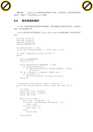 H                                                                                                  H
          F-XC A N GE                                                                                        F-XC A N GE
    PD                                                                                                 PD




                          !




                                                                                                                             !
                       W




                                                                                                                          W
                      O




                                                                                                                         O
                     N




                                                                                                                        N
                   y




                                                                                                                      y
                bu




                                                                                                                   bu
           to




                                                                                                              to
          k




                                                                                                             k
     lic




                                                                                                        lic
    C




                                                                                                       C
w




                                                                                                   w
                               m




                                                                                                                                  m
    w                                                                                                  w
w




                                                                                                   w
                              o




                                                                                                                                 o
        .d o                  .c                                                                           .d o                  .c
               c u-tr a c k                                                                                       c u-tr a c k


                                           6-1      getword
                                                         getword


                                   6.4.



                                      keytab                       main   binsearch


                                     #include <stdio.h>
                                     #include <ctype.h>
                                     #include <string.h>
                                     #define MAXWORD 100

                                     int getword(char *, int);
                                     struct key *binsearch(char *, struct key *, int);

                                     /* count C keywords; pointer version */
                                     main()
                                     {
                                        char word[MAXWORD];
                                        struct key *p;

                                          while (getword(word, MAXWORD) != EOF)
                                             if (isalpha(word[0]))
                                                 if ((p=binsearch(word, keytab, NKEYS)) != NULL)
                                                    p->count++;
                                          for (p = keytab; p < keytab + NKEYS; p++)
                                             if (p->count > 0)
                                                 printf("%4d %sn", p->count, p->word);
                                          return 0;
                                     }

                                     /* binsearch: find word in tab[0]...tab[n-1] */
                                     struct key *binsearch(char *word, struck key *tab, int n)
                                     {
                                        int cond;
                                        struct key *low = &tab[0];
                                        struct key *high = &tab[n];
                                        struct key *mid;

                                          while (low < high) {
                                             mid = low + (high-low) / 2;
                                             if ((cond = strcmp(word, mid->word)) < 0)
                                                 high = mid;
                                             else if (cond > 0)
                                                 low = mid + 1;
                                             else
                                                 return mid;
                                          }
                                          return NULL;
                                     }
 