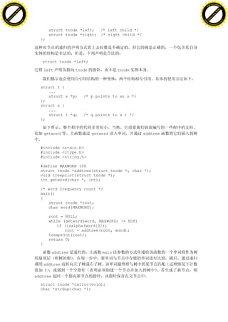 H                                                                                             H
          F-XC A N GE                                                                                   F-XC A N GE
    PD                                                                                            PD




                          !




                                                                                                                        !
                       W




                                                                                                                     W
                      O




                                                                                                                    O
                     N




                                                                                                                   N
                   y




                                                                                                                 y
                bu




                                                                                                              bu
           to




                                                                                                         to
          k




                                                                                                        k
     lic




                                                                                                   lic
    C




                                                                                                  C
w




                                                                                              w
                               m




                                                                                                                             m
    w                                                                                             w
w




                                                                                              w
                              o




                                                                                                                            o
        .d o                  .c                                                                      .d o                  .c
               c u-tr a c k                                                                                  c u-tr a c k


                                           struct tnode *left; /* left child */
                                           struct tnode *right; /* right child */
                                     };




                                      struct tnode *left;

                                         left         tnode              tnode



                                     struct t {
                                        ...
                                        struct s *p;     /* p points to an s */
                                     };
                                     struct s {
                                        ...
                                        struct t *q;     /* q points to a t */
                                     };


                                         getword              getword               addtree


                                     #include <stdio.h>
                                     #include <ctype.h>
                                     #include <string.h>

                                     #define MAXWORD 100
                                     struct tnode *addtree(struct tnode *, char *);
                                     void treeprint(struct tnode *);
                                     int getword(char *, int);

                                     /* word frequency count */
                                     main()
                                     {
                                        struct tnode *root;
                                        char word[MAXWORD];

                                           root = NULL;
                                           while (getword(word, MAXWORD) != EOF)
                                              if (isalpha(word[0]))
                                                  root = addtree(root, word);
                                           treeprint(root);
                                           return 0;
                                     }

                                            addtree               main

                                       addtree
                                       1
                                   addtree

                                     struct tnode *talloc(void);
                                     char *strdup(char *);
 