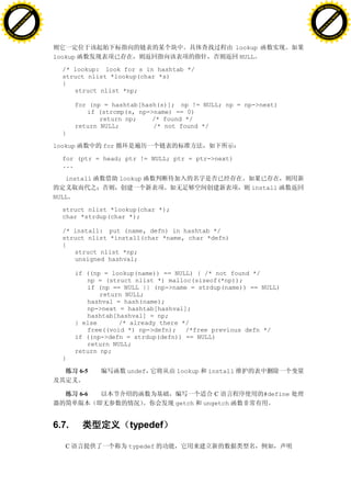 H                                                                                                           H
          F-XC A N GE                                                                                                 F-XC A N GE
    PD                                                                                                          PD




                          !




                                                                                                                                      !
                       W




                                                                                                                                   W
                      O




                                                                                                                                  O
                     N




                                                                                                                                 N
                   y




                                                                                                                               y
                bu




                                                                                                                            bu
           to




                                                                                                                       to
          k




                                                                                                                      k
     lic




                                                                                                                 lic
    C




                                                                                                                C
w




                                                                                                            w
                               m




                                                                                                                                           m
    w                                                                                                           w
w




                                                                                                            w
                              o




                                                                                                                                          o
        .d o                  .c                                                                                    .d o                  .c
               c u-tr a c k                                                                                                c u-tr a c k


                                                                                         lookup
                                   lookup                                                 NULL

                                     /* lookup: look for s in hashtab */
                                     struct nlist *lookup(char *s)
                                     {
                                        struct nlist *np;

                                          for (np = hashtab[hash(s)]; np != NULL; np = np->next)
                                             if (strcmp(s, np->name) == 0)
                                                 return np;    /* found */
                                          return NULL;         /* not found */
                                     }

                                   lookup         for

                                     for (ptr = head; ptr != NULL; ptr = ptr->next)
                                     ...

                                      install           lookup
                                                                                             install
                                   NULL

                                     struct nlist *lookup(char *);
                                     char *strdup(char *);

                                     /* install: put (name, defn) in hashtab */
                                     struct nlist *install(char *name, char *defn)
                                     {
                                        struct nlist *np;
                                        unsigned hashval;

                                          if ((np = lookup(name)) == NULL) { /* not found */
                                             np = (struct nlist *) malloc(sizeof(*np));
                                             if (np == NULL || (np->name = strdup(name)) == NULL)
                                                 return NULL;
                                             hashval = hash(name);
                                             np->next = hashtab[hashval];
                                             hashtab[hashval] = np;
                                          } else      /* already there */
                                             free((void *) np->defn); /*free previous defn */
                                          if ((np->defn = strdup(defn)) == NULL)
                                             return NULL;
                                          return np;
                                     }

                                            6-5           undef      lookup    install


                                            6-6                                  C                #define
                                                                     getch    ungetch


                                   6.7.                   typedef

                                      C                   typedef
 