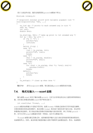 H                                                                                                        H
          F-XC A N GE                                                                                              F-XC A N GE
    PD                                                                                                       PD




                          !




                                                                                                                                   !
                       W




                                                                                                                                W
                      O




                                                                                                                               O
                     N




                                                                                                                              N
                   y




                                                                                                                            y
                bu




                                                                                                                         bu
           to




                                                                                                                    to
          k




                                                                                                                   k
     lic




                                                                                                              lic
    C




                                                                                                             C
w




                                                                                                         w
                               m




                                                                                                                                        m
    w                                                                                                        w
w




                                                                                                         w
                              o




                                                                                                                                       o
        .d o                  .c                                                                                 .d o                  .c
               c u-tr a c k                                                                                             c u-tr a c k


                                                                         printf

                                     #include <stdarg.h>

                                     /* minprintf: minimal printf with variable argument list */
                                     void minprintf(char *fmt, ...)
                                     {
                                        va_list ap; /* points to each unnamed arg in turn */
                                        char *p, *sval;
                                        int ival;
                                        double dval;

                                           va_start(ap, fmt); /* make ap point to 1st unnamed arg */
                                           for (p = fmt; *p; p++) {
                                              if (*p != '%') {
                                                  putchar(*p);
                                                  continue;
                                              }
                                              switch (*++p) {
                                              case 'd':
                                                  ival = va_arg(ap, int);
                                                  printf("%d", ival);
                                                  break;
                                              case 'f':
                                                  dval = va_arg(ap, double);
                                                  printf("%f", dval);
                                                  break;
                                              case 's':
                                                  for (sval = va_arg(ap, char *); *sval; sval++)
                                                     putchar(*sval);
                                                  break;
                                              default:
                                                  putchar(*p);
                                                  break;
                                              }
                                           }
                                           va_end(ap); /* clean up when done */
                                     }

                                            7-3            minprintf              printf


                                   7.4.                        ——scanf

                                                   scanf               printf
                                                              scanf

                                      int scanf(char *format, ...)

                                   scanf                                     format
                                                                         format
                                                                                                printf
                                                    scanf

                                           scanf
 