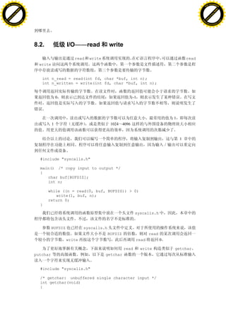 H                                                                                                                             H
          F-XC A N GE                                                                                                                   F-XC A N GE
    PD                                                                                                                            PD




                          !




                                                                                                                                                        !
                       W




                                                                                                                                                     W
                      O




                                                                                                                                                    O
                     N




                                                                                                                                                   N
                   y




                                                                                                                                                 y
                bu




                                                                                                                                              bu
           to




                                                                                                                                         to
          k




                                                                                                                                        k
     lic




                                                                                                                                   lic
    C




                                                                                                                                  C
w




                                                                                                                              w
                               m




                                                                                                                                                             m
    w                                                                                                                             w
w




                                                                                                                              w
                              o




                                                                                                                                                            o
        .d o                  .c                                                                                                      .d o                  .c
               c u-tr a c k                                                                                                                  c u-tr a c k




                                   8.2.               I/O——read            write

                                                         read   write                        C                         read
                                     write


                                      int n_read = read(int fd, char *buf, int n);
                                      int n_written = write(int fd, char *buf, int n);


                                                 0                                      -1




                                                                                                               1
                                             1                              1024 4096


                                                                                                                   1



                                     #include "syscalls.h"

                                     main() /* copy input to output */
                                     {
                                        char buf[BUFSIZ];
                                        int n;

                                          while ((n = read(0, buf, BUFSIZ)) > 0)
                                             write(1, buf, n);
                                          return 0;
                                     }

                                                                                           syscalls.h


                                             BUFSIZ           syscalls.h
                                                                           BUFSIZ                   read
                                                      write                                read            0

                                                                                    read         write         getchar
                                   putchar                              getchar


                                     #include "syscalls.h"

                                     /* getchar: unbuffered single character input */
                                     int getchar(void)
                                     {
 