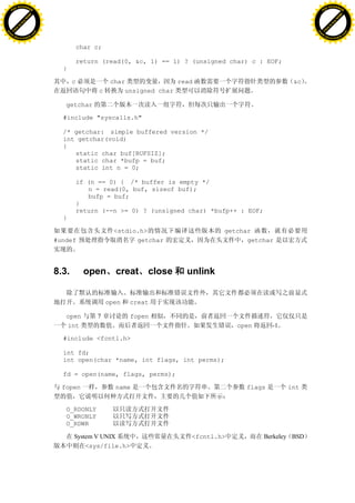 H                                                                                                                 H
          F-XC A N GE                                                                                                       F-XC A N GE
    PD                                                                                                                PD




                          !




                                                                                                                                            !
                       W




                                                                                                                                         W
                      O




                                                                                                                                        O
                     N




                                                                                                                                       N
                   y




                                                                                                                                     y
                bu




                                                                                                                                  bu
           to




                                                                                                                             to
          k




                                                                                                                            k
     lic




                                                                                                                       lic
    C




                                                                                                                      C
w




                                                                                                                  w
                               m




                                                                                                                                                 m
    w                                                                                                                 w
w




                                                                                                                  w
                              o




                                                                                                                                                o
        .d o                  .c                                                                                          .d o                  .c
               c u-tr a c k                                                                                                      c u-tr a c k


                                              char c;

                                              return (read(0, &c, 1) == 1) ? (unsigned char) c : EOF;
                                     }

                                          c              char              read                            &c
                                                    c        unsigned char

                                      getchar

                                     #include "syscalls.h"

                                     /* getchar: simple buffered version */
                                     int getchar(void)
                                     {
                                        static char buf[BUFSIZ];
                                        static char *bufp = buf;
                                        static int n = 0;

                                              if (n == 0) { /* buffer is empty */
                                                 n = read(0, buf, sizeof buf);
                                                 bufp = buf;
                                              }
                                              return (--n >= 0) ? (unsigned char) *bufp++ : EOF;
                                     }

                                                          <stdio.h>                   getchar
                                   #undef                       getchar                     getchar




                                   8.3.         open      creat close        unlink


                                                        open   creat

                                      open         7           fopen
                                      int                                                 open       -1

                                     #include <fcntl.h>

                                     int fd;
                                     int open(char *name, int flags, int perms);

                                     fd = open(name, flags, perms);

                                     fopen                name                              flags         int


                                      O_RDONLY
                                      O_WRONLY
                                      O_RDWR

                                          System V UNIX                       <fcntl.h>            Berkeley BSD
                                              <sys/file.h>
 