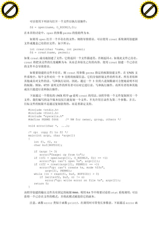 H                                                                                                                  H
          F-XC A N GE                                                                                                        F-XC A N GE
    PD                                                                                                                 PD




                          !




                                                                                                                                             !
                       W




                                                                                                                                          W
                      O




                                                                                                                                         O
                     N




                                                                                                                                        N
                   y




                                                                                                                                      y
                bu




                                                                                                                                   bu
           to




                                                                                                                              to
          k




                                                                                                                             k
     lic




                                                                                                                        lic
    C




                                                                                                                       C
w




                                                                                                                   w
                               m




                                                                                                                                                  m
    w                                                                                                                  w
w




                                                                                                                   w
                              o




                                                                                                                                                 o
        .d o                  .c                                                                                           .d o                  .c
               c u-tr a c k                                                                                                       c u-tr a c k




                                      fd = open(name, O_RDONLY,0);

                                                      open          perms                0

                                               open                                                creat


                                      int creat(char *name, int perms);
                                      fd = creat(name, perms);

                                       creat                                                       -1
                                   creat                            0                              creat


                                                                        creat            perms             UNIX
                                                                9
                                                                                               3
                                                 0755


                                                             UNIX        cp          creat



                                     #include <stdio.h>
                                     #include <fcntl.h>
                                     #include "syscalls.h"
                                     #define PERMS 0666    /* RW for owner, group, others */

                                     void error(char *, ...);

                                     /* cp: copy f1 to f2 */
                                     main(int argc, char *argv[])
                                     {
                                        int f1, f2, n;
                                        char buf[BUFSIZ];

                                         if (argc != 3)
                                            error("Usage: cp from to");
                                         if ((f1 = open(argv[1], O_RDONLY, 0)) == -1)
                                            error("cp: can't open %s", argv[1]);
                                         if ((f2 = creat(argv[2], PERMS)) == -1)
                                            error("cp: can't create %s, mode %03o",
                                                argv[2], PERMS);
                                         while ((n = read(f1, buf, BUFSIZ)) > 0)
                                            if (write(f2, buf, n) != n)
                                                error("cp: write error on file %s", argv[2]);
                                         return 0;
                                     }

                                                                              0666       8.6        stat


                                                  error                 printf                             error
 