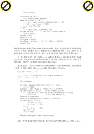 H                                                                                                               H
          F-XC A N GE                                                                                                     F-XC A N GE
    PD                                                                                                              PD




                          !




                                                                                                                                          !
                       W




                                                                                                                                       W
                      O




                                                                                                                                      O
                     N




                                                                                                                                     N
                   y




                                                                                                                                   y
                bu




                                                                                                                                bu
           to




                                                                                                                           to
          k




                                                                                                                          k
     lic




                                                                                                                     lic
    C




                                                                                                                    C
w




                                                                                                                w
                               m




                                                                                                                                               m
    w                                                                                                               w
w




                                                                                                                w
                              o




                                                                                                                                              o
        .d o                  .c                                                                                        .d o                  .c
               c u-tr a c k                                                                                                    c u-tr a c k


                                              return NULL;

                                          if (*mode == 'w')
                                             fd = creat(name, PERMS);
                                          else if (*mode == 'a') {
                                             if ((fd = open(name, O_WRONLY, 0)) == -1)
                                                 fd = creat(name, PERMS);
                                             lseek(fd, 0L, 2);
                                          } else
                                             fd = open(name, O_RDONLY, 0);
                                          if (fd == -1)        /* couldn't access name */
                                             return NULL;
                                          fp->fd = fd;
                                          fp->cnt = 0;
                                          fp->base = NULL;
                                          fp->flag = (*mode == 'r') ? _READ : _WRITE;
                                          return fp;
                                     }

                                           fopen                      C
                                                              fopen                    b
                                   UNIX                                                             +

                                                                          getc     0
                                   _fillbuf        _fillbuf                                   EOF


                                                    _fillbuf    read
                                                           _fillbuf

                                     #include "syscalls.h"

                                     /* _fillbuf: allocate and fill input buffer */
                                     int _fillbuf(FILE *fp)
                                     {
                                        int bufsize;

                                          if ((fp->flag&(_READ|_EOF_ERR)) != _READ)
                                             return EOF;
                                          bufsize = (fp->flag & _UNBUF) ? 1 : BUFSIZ;
                                          if (fp->base == NULL)     /* no buffer yet */
                                             if ((fp->base = (char *) malloc(bufsize)) == NULL)
                                                 return EOF;      /* can't get buffer */
                                          fp->ptr = fp->base;
                                          fp->cnt = read(fp->fd, fp->ptr, bufsize);
                                          if (--fp->cnt < 0) {
                                             if (fp->cnt == -1)
                                                 fp->flag |= _EOF;
                                             else
                                                 fp->flag |= _ERR;
                                             fp->cnt = 0;
                                             return EOF;
                                          }
                                          return (unsigned char) *fp->ptr++;
                                     }

                                                                                           _iob         stdin
 