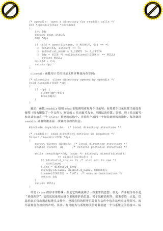 H                                                                                                    H
          F-XC A N GE                                                                                          F-XC A N GE
    PD                                                                                                   PD




                          !




                                                                                                                               !
                       W




                                                                                                                            W
                      O




                                                                                                                           O
                     N




                                                                                                                          N
                   y




                                                                                                                        y
                bu




                                                                                                                     bu
           to




                                                                                                                to
          k




                                                                                                               k
     lic




                                                                                                          lic
    C




                                                                                                         C
w




                                                                                                     w
                               m




                                                                                                                                    m
    w                                                                                                    w
w




                                                                                                     w
                              o




                                                                                                                                   o
        .d o                  .c                                                                             .d o                  .c
               c u-tr a c k                                                                                         c u-tr a c k


                                     /* opendir: open a directory for readdir calls */
                                     DIR *opendir(char *dirname)
                                     {
                                        int fd;
                                        struct stat stbuf;
                                        DIR *dp;

                                         if ((fd = open(dirname, O_RDONLY, 0)) == -1
                                          || fstat(fd, &stbuf) == -1
                                          || (stbuf.st_mode & S_IFMT) != S_IFDIR
                                          || (dp = (DIR *) malloc(sizeof(DIR))) == NULL)
                                             return NULL;
                                         dp->fd = fd;
                                         return dp;
                                     }

                                      closedir

                                     /* closedir: close directory opened by opendir */
                                     void closedir(DIR *dp)
                                     {
                                        if (dp) {
                                            close(dp->fd);
                                            free(dp);
                                        }
                                     }

                                                 readdir      read
                                                                     i      0                    i
                                                     static
                                   readdir

                                     #include <sys/dir.h>      /* local directory structure */

                                     /* readdir: read directory entries in sequence */
                                     Dirent *readdir(DIR *dp)
                                     {
                                        struct direct dirbuf; /* local directory structure */
                                        static Dirent d;      /* return: portable structure */

                                         while (read(dp->fd, (char *) &dirbuf, sizeof(dirbuf))
                                                       == sizeof(dirbuf)) {
                                            if (dirbuf.d_ino == 0) /* slot not in use */
                                                continue;
                                            d.ino = dirbuf.d_ino;
                                            strncpy(d.name, dirbuf.d_name, DIRSIZ);
                                            d.name[DIRSIZ] = '0'; /* ensure termination */
                                            return &d;
                                         }
                                         return NULL;
                                     }

                                             fsize
 