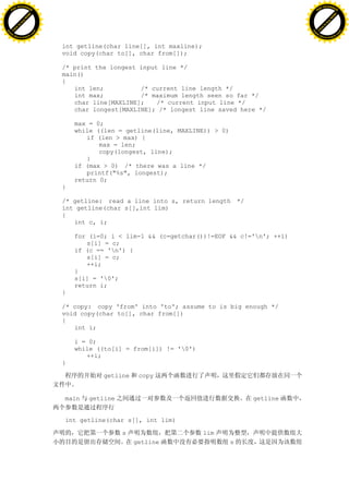 H                                                                                                   H
          F-XC A N GE                                                                                         F-XC A N GE
    PD                                                                                                  PD




                          !




                                                                                                                              !
                       W




                                                                                                                           W
                      O




                                                                                                                          O
                     N




                                                                                                                         N
                   y




                                                                                                                       y
                bu




                                                                                                                    bu
           to




                                                                                                               to
          k




                                                                                                              k
     lic




                                                                                                         lic
    C




                                                                                                        C
w




                                                                                                    w
                               m




                                                                                                                                   m
    w                                                                                                   w
w




                                                                                                    w
                              o




                                                                                                                                  o
        .d o                  .c                                                                            .d o                  .c
               c u-tr a c k                                                                                        c u-tr a c k


                                   int getline(char line[], int maxline);
                                   void copy(char to[], char from[]);

                                   /* print the longest input line */
                                   main()
                                   {
                                      int len;          /* current line length */
                                      int max;          /* maximum length seen so far */
                                      char line[MAXLINE];    /* current input line */
                                      char longest[MAXLINE]; /* longest line saved here */

                                       max = 0;
                                       while ((len = getline(line, MAXLINE)) > 0)
                                          if (len > max) {
                                              max = len;
                                              copy(longest, line);
                                          }
                                       if (max > 0) /* there was a line */
                                          printf("%s", longest);
                                       return 0;
                                   }

                                   /* getline: read a line into s, return length */
                                   int getline(char s[],int lim)
                                   {
                                      int c, i;

                                       for (i=0; i < lim-1 && (c=getchar())!=EOF && c!='n'; ++i)
                                          s[i] = c;
                                       if (c == 'n') {
                                          s[i] = c;
                                          ++i;
                                       }
                                       s[i] = '0';
                                       return i;
                                   }

                                   /* copy: copy 'from' into 'to'; assume to is big enough */
                                   void copy(char to[], char from[])
                                   {
                                      int i;

                                       i = 0;
                                       while ((to[i] = from[i]) != '0')
                                          ++i;
                                   }

                                              getline    copy


                                   main   getline                                       getline


                                   int getline(char s[], int lim)

                                                    s                       lim
                                                        getline                     s
 