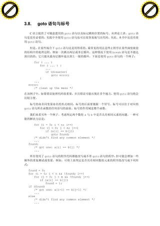 H                                                                                                     H
          F-XC A N GE                                                                                           F-XC A N GE
    PD                                                                                                    PD




                          !




                                                                                                                                !
                       W




                                                                                                                             W
                      O




                                                                                                                            O
                     N




                                                                                                                           N
                   y




                                                                                                                         y
                bu




                                                                                                                      bu
           to




                                                                                                                 to
          k




                                                                                                                k
     lic




                                                                                                           lic
    C




                                                                                                          C
w




                                                                                                      w
                               m




                                                                                                                                     m
    w                                                                                                     w
w




                                                                                                      w
                              o




                                                                                                                                    o
        .d o                  .c                                                                              .d o                  .c
               c u-tr a c k                                                                                          c u-tr a c k




                                   3.8.     goto

                                      C                      goto                              goto
                                                             goto
                                     goto

                                                      goto
                                                                                    break
                                                                                 goto

                                        for ( ... )
                                            for ( ... ) {
                                               ...
                                               if (disaster)
                                                   goto error;
                                            }
                                        ...
                                     error:
                                        /* clean up the mess */

                                                                                        goto




                                   goto

                                                                     a   b


                                        for (i = 0; i < n; i++)
                                            for (j = 0; j < m; j++)
                                               if (a[i] == b[j])
                                                   goto found;
                                        /* didn't find any common element */
                                        ...
                                     found:
                                        /* got one: a[i] == b[j] */
                                        ...

                                               goto                       goto



                                     found = 0;
                                     for (i = 0; i < n && !found; i++)
                                        for (j = 0; j < m && !found; j++)
                                            if (a[i] == b[j])
                                                found = 1;
                                     if (found)
                                        /* got one: a[i-1] == b[j-1] */
                                        ...
                                     else
                                        /* didn't find any common element */
                                        ...
 